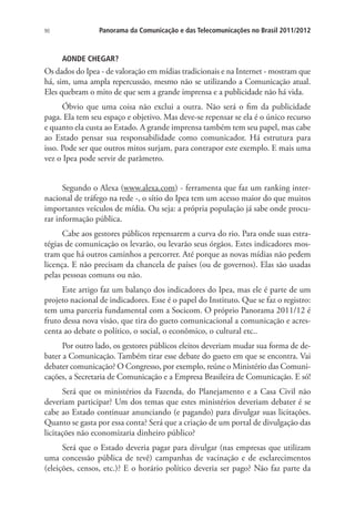 90

Panorama da Comunicação e das Telecomunicações no Brasil 2011/2012

AONDE CHEGAR?

Os dados do Ipea - de valoração em mídias tradicionais e na Internet - mostram que
há, sim, uma ampla repercussão, mesmo não se utilizando a Comunicação atual.
Eles quebram o mito de que sem a grande imprensa e a publicidade não há vida.
Óbvio que uma coisa não exclui a outra. Não será o fim da publicidade
paga. Ela tem seu espaço e objetivo. Mas deve-se repensar se ela é o único recurso
e quanto ela custa ao Estado. A grande imprensa também tem seu papel, mas cabe
ao Estado pensar sua responsabilidade como comunicador. Há estrutura para
isso. Pode ser que outros mitos surjam, para contrapor este exemplo. E mais uma
vez o Ipea pode servir de parâmetro.
Segundo o Alexa (www.alexa.com) - ferramenta que faz um ranking internacional de tráfego na rede -, o sítio do Ipea tem um acesso maior do que muitos
importantes veículos de mídia. Ou seja: a própria população já sabe onde procurar informação pública.
Cabe aos gestores públicos repensarem a curva do rio. Para onde suas estratégias de comunicação os levarão, ou levarão seus órgãos. Estes indicadores mostram que há outros caminhos a percorrer. Até porque as novas mídias não pedem
licença. E não precisam da chancela de países (ou de governos). Elas são usadas
pelas pessoas comuns ou não.
Este artigo faz um balanço dos indicadores do Ipea, mas ele é parte de um
projeto nacional de indicadores. Esse é o papel do Instituto. Que se faz o registro:
tem uma parceria fundamental com a Socicom. O próprio Panorama 2011/12 é
fruto dessa nova visão, que tira do gueto comunicacional a comunicação e acrescenta ao debate o político, o social, o econômico, o cultural etc..
Por outro lado, os gestores públicos eleitos deveriam mudar sua forma de debater a Comunicação. Também tirar esse debate do gueto em que se encontra. Vai
debater comunicação? O Congresso, por exemplo, reúne o Ministério das Comunicações, a Secretaria de Comunicação e a Empresa Brasileira de Comunicação. E só!
Será que os ministérios da Fazenda, do Planejamento e a Casa Civil não
deveriam participar? Um dos temas que estes ministérios deveriam debater é se
cabe ao Estado continuar anunciando (e pagando) para divulgar suas licitações.
Quanto se gasta por essa conta? Será que a criação de um portal de divulgação das
licitações não economizaria dinheiro público?
Será que o Estado deveria pagar para divulgar (nas empresas que utilizam
uma concessão pública de tevê) campanhas de vacinação e de esclarecimentos
(eleições, censos, etc.)? E o horário político deveria ser pago? Não faz parte da

 