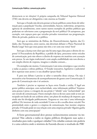 Comunicação Pública: comunicação polvo

91

democracia se ter eleições? A própria campanha do Tribunal Superior Eleitoral
(TSE) não deveria ser obrigatória e não onerosa ao Estado?
Será que o Estado não deveria pensar os locais públicos como fonte de informação para a população? Escolas, universidades, bancos, rodoviárias, aeroportos,
agências de atendimento, entre tantos outros exemplos de prédios públicos que
poderiam ter televisores com a programação da tevê pública? Os aeroportos, por
exemplo, tem espaços para que veículos privados transmitam sua programação.
Além do privado, poderia ter o público.
Será que os ministérios da Defesa, do Desenvolvimento Agrário, das Cidades, dos Transportes, entre outros, não deveriam debater o Plano Nacional de
Banda Larga? Será que estas pastas não têm a ver com esse tema? Será?
Será que a Justiça tem claro que não há uma regra clara para o direito de resposta? A Procuradoria da República, a pedido do Ipea, processou vários veículos
de comunicação, pois não obteve o direito de resposta em matérias com acusação
sem provas. Se um órgão tradicional e com ampla credibilidade não tem direito a
um simples direito de resposta, imagina o cidadão comum...
Os exemplos são muitos. Comunicação é um tema estratégico e que envolve
a todas as pastas e esferas públicas. O Estado (executivo, legislativo e judiciário)
deve repensar esses atores e o seu deadline (prazo final).
E para esse debate é preciso se saber o tamanho dessa criança. Ou seja: é
necessário criar ferramentas de acompanhamento de gastos com Comunicação. E
gasto de Comunicação não é só anúncio.
Também é preciso se repensar os laços entre Estado e mídia. É legal um
gestor público antecipar, com exclusividade, uma informação pública? Vejamos:
uma pessoa é presa e a imagem da sua prisão é “obtida” com “exclusividade” por
um veículo de comunicação. Outro exemplo claro se dá nos casos onde se tem antecipado um laudo de um acidente aéreo, um plano de mudança de imposto, que
ainda não foi divulgado publicamente. Pergunta-se: essa não é uma informação
pública? De interesse de toda sociedade? Como se dá a escolha deste veículo? Por
proximidade entre o gestor e a empresa de comunicação. Isso mesmo: empresa
privada. O Estado pode ter essa relação com uma empresa privada? Alguém ganha
dinheiro com essa antecipação?

A fonte governamental deve prestar esclarecimentos somente via imprensa? Não caberia a todos os órgãos públicos divulgarem suas ações e
resultados para todo e qualquer cidadão? Um cidadão comum não poderia
ir a uma coletiva onde o ministro da Fazenda discute o resultado do PIB?

 