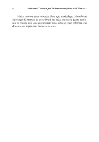 92

Panorama da Comunicação e das Telecomunicações no Brasil 2011/2012

Muitas questões estão colocadas. Falta ação e articulação. Mas sobram
esperanças! Esperanças de que o Brasil não seja a quinta ou quarta economia do mundo com uma comunicação ainda colonial e sem enfrentar seus
desafios, sem regras, sem democracia, sem...

 