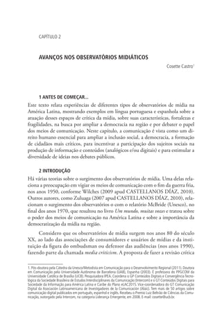 CAPÍTULO 2

AVANÇOS NOS OBSERVATÓRIOS MIDIÁTICOS
Cosette Castro1

1 ANTES DE COMEÇAR...

Este texto relata experiências de diferentes tipos de observatórios de mídia na
América Latina, mostrando exemplos em língua portuguesa e espanhola sobre a
atuação desses espaços de crítica da mídia, sobre suas características, fortalezas e
fragilidades, na busca por ampliar a democracia na região e por debater o papel
dos meios de comunicação. Neste capítulo, a comunicação é vista como um direito humano essencial para ampliar a inclusão social, a democracia, a formação
de cidadãos mais críticos, para incentivar a participação dos sujeitos sociais na
produção de informação e conteúdos (analógicos e/ou digitais) e para estimular a
diversidade de ideias nos debates públicos.
2 INTRODUÇÃO

Há várias teorias sobre o surgimento dos observatórios de mídia. Uma delas relaciona a preocupação em vigiar os meios de comunicação com o fim da guerra fria,
nos anos 1950, conforme Wilches (2009 apud CASTELLANOS DÍAZ, 2010).
Outros autores, como Zuluaga (2007 apud CASTELLANOS DÍAZ, 2010), relacionam o surgimento dos observatórios o com o relatório McBride (Unesco), no
final dos anos 1970, que resultou no livro Um mundo, muitas vozes e tratou sobre
o poder dos meios de comunicação na América Latina e sobre a importância da
democratização da mídia na região.
Considero que os observatórios de mídia surgem nos anos 80 do século
XX, ao lado das associações de consumidores e usuários de mídias e da instituição da figura do ombudsman ou defensor das audiências (nos anos 1990),
fazendo parte da chamada media criticism. A proposta de fazer a revisão crítica
1. Pós-doutora pela Cátedra da Unesco/Metodista em Comunicação para o Desenvolvimento Regional (2011). Doutora
em Comunicação pela Universidade Autônoma de Barcelona (UAB), Espanha (2003). É professora do PPGCOM da
Universidade Católica de Brasília (UCB). Pesquisadora IPEA. Coordena o GP Conteúdos Digitais e Convergência Tecnológica da Sociedade Brasileira de Estudos Interdisciplinares da Comunicação (Intercom) e o GT Conteúdos Digitais para
Sociedade da Informação para América Latina e Caribe do Plano eLAC2015. Vice-coordenadora do GT Comunicação
Digital da Asociación Latinoamericana de Investigadores de la Comunicación (Alaic). Tem mais de 50 artigos sobre
comunicação digital publicados em português, espanhol e inglês. Recebeu o Premio Luiz Beltrão de Ciências da Comunicação, outorgado pela Intercom, na categoria Liderança Emergente, em 2008. E-mail: cosette@ucb.br.

 