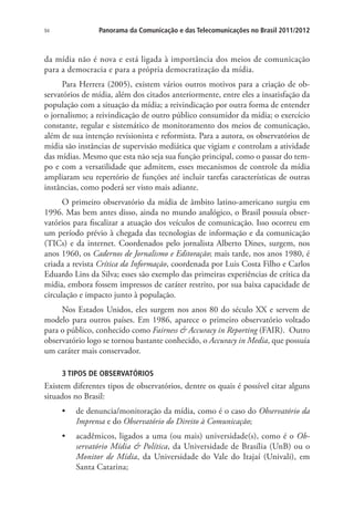 94

Panorama da Comunicação e das Telecomunicações no Brasil 2011/2012

da mídia não é nova e está ligada à importância dos meios de comunicação
para a democracia e para a própria democratização da mídia.
Para Herrera (2005), existem vários outros motivos para a criação de observatórios de mídia, além dos citados anteriormente, entre eles a insatisfação da
população com a situação da mídia; a reivindicação por outra forma de entender
o jornalismo; a reivindicação de outro público consumidor da mídia; o exercício
constante, regular e sistemático de monitoramento dos meios de comunicação,
além de sua intenção revisionista e reformista. Para a autora, os observatórios de
mídia são instâncias de supervisão mediática que vigiam e controlam a atividade
das mídias. Mesmo que esta não seja sua função principal, como o passar do tempo e com a versatilidade que admitem, esses mecanismos de controle da mídia
ampliaram seu repertório de funções até incluir tarefas características de outras
instâncias, como poderá ser visto mais adiante.
O primeiro observatório da mídia de âmbito latino-americano surgiu em
1996. Mas bem antes disso, ainda no mundo analógico, o Brasil possuía observatórios para fiscalizar a atuação dos veículos de comunicação. Isso ocorreu em
um período prévio à chegada das tecnologias de informação e da comunicação
(TICs) e da internet. Coordenados pelo jornalista Alberto Dines, surgem, nos
anos 1960, os Cadernos de Jornalismo e Editoração; mais tarde, nos anos 1980, é
criada a revista Crítica da Informação, coordenada por Luis Costa Filho e Carlos
Eduardo Lins da Silva; esses são exemplo das primeiras experiências de crítica da
mídia, embora fossem impressos de caráter restrito, por sua baixa capacidade de
circulação e impacto junto à população.
Nos Estados Unidos, eles surgem nos anos 80 do século XX e servem de
modelo para outros países. Em 1986, aparece o primeiro observatório voltado
para o público, conhecido como Fairness & Accuracy in Reporting (FAIR). Outro
observatório logo se tornou bastante conhecido, o Accuracy in Media, que possuía
um caráter mais conservador.
3 TIPOS DE OBSERVATÓRIOS

Existem diferentes tipos de observatórios, dentre os quais é possível citar alguns
situados no Brasil:
•	 de denuncia/monitoração da mídia, como é o caso do Observatório da
Imprensa e do Observatório do Direito à Comunicação;
•	 acadêmicos, ligados a uma (ou mais) universidade(s), como é o Observatório Mídia & Política, da Universidade de Brasília (UnB) ou o
Monitor de Mídia, da Universidade do Vale do Itajaí (Univali), em
Santa Catarina;

 