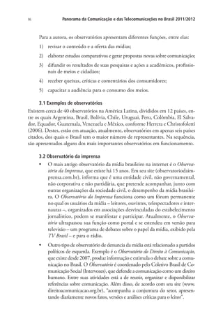 Panorama da Comunicação e das Telecomunicações no Brasil 2011/2012

96

Para a autora, os observatórios apresentam diferentes funções, entre elas:
1)	 revisar o conteúdo e a oferta das mídias;
2)	 elaborar estudos comparativos e gerar propostas novas sobre comunicação;
3)	 difundir os resultados de suas pesquisas e ações a acadêmicos, profissionais de meios e cidadãos;
4)	 receber queixas, críticas e comentários dos consumidores;
5)	 capacitar a audiência para o consumo dos meios.
3.1 Exemplos de observatórios

Existem cerca de 40 observatórios na América Latina, divididos em 12 países, entre os quais Argentina, Brasil, Bolívia, Chile, Uruguai, Peru, Colômbia, El Salvador, Equador, Guatemala, Venezuela e México, conforme Herrera e Christofoletti
(2006). Destes, estão em atuação, atualmente, observatórios em apenas seis países
citados, dos quais o Brasil tem o maior número de representantes. Na sequência,
são apresentados alguns dos mais importantes observatórios em funcionamento.
3.2 Observatório da imprensa

•	 O mais antigo observatório da mídia brasileiro na internet é o Observatório da Imprensa, que existe há 15 anos. Em seu site (observatoriodaimprensa.com.br), informa que é uma entidade civil, não governamental,
não corporativa e não partidária, que pretende acompanhar, junto com
outras organizações da sociedade civil, o desempenho da mídia brasileira. O Observatório da Imprensa funciona como um fórum permanente
no qual os usuários da mídia – leitores, ouvintes, telespectadores e internautas –, organizados em associações desvinculadas do estabelecimento
jornalístico, podem se manifestar e participar. Atualmente, o Observatório ultrapassou sua função como portal e se estendeu em versão para
televisão – um programa de debates sobre o papel da mídia, exibido pela
TV Brasil – e para o rádio.
•	

Outro tipo de observatório de denuncia da mídia está relacionado a partidos
políticos de esquerda. Exemplo é o Observatório do Direito à Comunicação,
que existe desde 2007, produz informação e estimula o debate sobre a comunicação no Brasil. O Observatório é coordenado pelo Coletivo Brasil de Comunicação Social (Intervozes), que defende a comunicação como um direito
humano. Entre suas atividades está a de reunir, organizar e disponibilizar
referências sobre comunicação. Além disso, de acordo com seu site (www.
direitoacomunicacao.org.br), “acompanha a conjuntura do setor, apresentando diariamente novos fatos, versões e análises críticas para o leitor”.

 