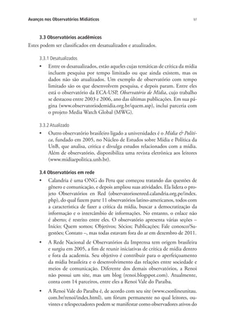 Avanços nos Observatórios Midiáticos

97

3.3 Observatórios acadêmicos

Estes podem ser classificados em desatualizados e atualizados.
3.3.1 Desatualizados

•	 Entre os desatualizados, estão aqueles cujas temáticas de crítica da mídia
incluem pesquisa por tempo limitado ou que ainda existem, mas os
dados não são atualizados. Um exemplo de observatório com tempo
limitado são os que desenvolvem pesquisa, e depois param. Entre eles
está o observatório da ECA-USP, Observatório de Mídia, cujo trabalho
se destacou entre 2003 e 2006, ano das últimas publicações. Em sua página (www.observatoriodemidia.org.br/quem.asp), inclui parceria com
o projeto Media Watch Global (MWG).
3.3.2 Atualizado

•	 Outro observatório brasileiro ligado a universidades é o Mídia & Política, fundado em 2005, no Núcleo de Estudos sobre Mídia e Política da
UnB, que analisa, critica e divulga estudos relacionados com a mídia.
Além de observatório, disponibiliza uma revista eletrônica aos leitores
(www.midiaepolitica.unb.br).
3.4 Observatórios em rede

•	

Calandria é uma ONG do Peru que começou tratando das questões de
gênero e comunicação, e depois ampliou suas atividades. Ela lidera o projeto Observatórios en Red (observatoriosenred.calandria.org.pe/index.
php), do qual fazem parte 11 observatórios latino-americanos, todos com
a característica de fazer a crítica da mídia, buscar a democratização da
informação e o intercâmbio de informações. No entanto, o enlace não
é aberto; é restrito entre eles. O observatório apresenta várias seções –
Início; Quem somos; Objetivos; Sócios; Publicações; Fale conosco/Sugestões; Contato –, mas todas estavam fora do ar em dezembro de 2011.

•	 A Rede Nacional de Observatórios da Imprensa tem origem brasileira
e surgiu em 2005, a fim de reunir iniciativas de crítica de mídia dentro
e fora da academia. Seu objetivo é contribuir para o aperfeiçoamento
da mídia brasileira e o desenvolvimento das relações entre sociedade e
meios de comunicação. Diferente dos demais observatórios, a Renoi
não possui um site, mas um blog (renoi.blogspot.com). Atualmente,
conta com 14 parceiros, entre eles a Renoi Vale do Paraíba.
•	

A Renoi Vale do Paraíba é, de acordo com seu site (www.csonlineunitau.
com.br/renoi/index.html), um fórum permanente no qual leitores, ouvintes e telespectadores podem se manifestar como observadores ativos do

 