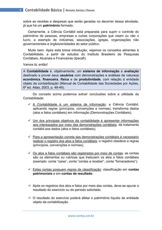 www.contas.cnt.br
8 Contabilidade Básica | Renato Santos Chaves
sobre as receitas e despesas que serão geradas no decorrer dessa atividade,
já que há um patrimônio formado.
Certamente, a Ciência Contábil está preparada para suprir o controle do
patrimônio de pessoas, empresas e outras corporações que visam ou não o
lucro, a exemplo de indústrias, associações, igrejas, organizações não
governamentais e órgãos/entidades do setor público.
Muito bem. Após esta breve introdução, vejamos os conceitos atinentes à
Contabilidade, a partir de estudos do Instituto Brasileiro de Pesquisas
Contábeis, Atuariais e Financeiras (Ipecafi).
Vamos lá, então!
A Contabilidade é, objetivamente, um sistema de informação e avaliação
destinado a prover seus usuários com demonstrações e análises de natureza
econômica, financeira, física e de produtividade, com relação à entidade
objeto da contabilização (Manual de Contabilidade das Sociedades por Ações,
6ª ed. Atlas, 2003, p. 48-49).
Do conceito acima podemos extrair conclusões sobre a utilidade da
Contabilidade:
 A Contabilidade é um sistema de informação: a Ciência Contábil,
aplicando regras (princípios, convenções e normas), transforma dados
(atos e fatos contábeis) em informação (Demonstrações Contábeis);
 Um dos principais objetivos da contabilidade é apresentar informações
aos interessados por meio das demonstrações contábeis: dá tratamento
contábil aos dados (atos e fatos contábeis);
 Para a apresentação correta das demonstrações contábeis é necessário
realizar o registro dos atos e fatos contábeis: o registro obedece a regras
(princípios, convenções e normas);
 Os atos e fatos contábeis são registrados por meio de contas: as contas
são os elementos ou rubricas que traduzem os atos e fatos contábeis
(exemplo: conta “caixa”, conta “contas a receber”, conta “fornecedores”).
 Estas contas possuem regras de classificação: classificação em contas
patrimoniais e em contas de resultado.
 Após os registros dos atos e fatos por meio das contas, deve-se apurar o
resultado do exercício ou do período solicitado.
 O resultado do exercício poderá afetar o patrimônio líquido da entidade
objeto da contabilização.
 