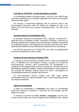 www.contas.cnt.br
9 Contabilidade Básica | Renato Santos Chaves
Lei 6.404, de 15/12/19/76 – Lei das Sociedades por Ações
A Contabilidade obedece a preceitos legais e, como tal, a Lei 6.404/76 trata
de diversos aspectos que as empresas registradas sob a forma de Sociedades
Anônimas devem seguir.
Por exemplo, a mencionada legislação trata do exercício social e das
demonstrações financeiras, além de critérios de avaliação do ativo e do
passivo, bem como dos lucros, reservas e dividendos (Arts. 175 a 205 da Lei
6.404/76).
Conselho Federal de Contabilidade (CFC)
O Conselho Federal de Contabilidade (CFC), segundo o Decreto-Lei n.
9295/1946 tem por finalidade orientar, normatizar e fiscalizar o exercício da
profissão contábil, além de regular acerca dos princípios contábeis, do cadastro
de qualificação técnica e dos programas de educação continuada, bem como
editar Normas Brasileiras de Contabilidade de natureza técnica e profissional.
Em 2010 foi sancionada a Lei 12.249 /2010, que institui a obrigatoriedade
do Exame de Suficiência na área contábil.
Comitê de Pronunciamentos Contábeis (CPC)
O Comitê de Pronunciamentos Contábeis (CPC), criado pela Resolução
CFC nº 1.055/2005, tem como objetivo "o estudo, o preparo e a emissão de
Pronunciamentos Técnicos sobre procedimentos de Contabilidade e a
divulgação de informações dessa natureza, para permitir a emissão de normas
pela entidade reguladora brasileira, visando à centralização e uniformização do
seu processo de produção, levando sempre em conta a convergência da
Contabilidade Brasileira aos padrões internacionais".
Os pronunciamentos técnicos emitidos pelo CPC serão sempre
mencionados neste livro, quando necessário, para a melhor explicação técnica
dos assuntos abordados.
Objeto da Contabilidade
O objeto da contabilidade é o patrimônio. Isso mesmo. A contabilidade
existe para evidenciar e preservar o patrimônio de uma entidade, seja ela
pública ou privada.
O patrimônio é formado por bens, direitos e obrigações. No dia a dia,
ocorrem vários eventos que causam impacto nesses elementos (bens, direitos
 