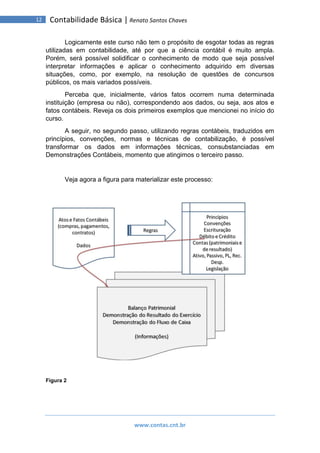 www.contas.cnt.br
12 Contabilidade Básica | Renato Santos Chaves
Logicamente este curso não tem o propósito de esgotar todas as regras
utilizadas em contabilidade, até por que a ciência contábil é muito ampla.
Porém, será possível solidificar o conhecimento de modo que seja possível
interpretar informações e aplicar o conhecimento adquirido em diversas
situações, como, por exemplo, na resolução de questões de concursos
públicos, os mais variados possíveis.
Perceba que, inicialmente, vários fatos ocorrem numa determinada
instituição (empresa ou não), correspondendo aos dados, ou seja, aos atos e
fatos contábeis. Reveja os dois primeiros exemplos que mencionei no início do
curso.
A seguir, no segundo passo, utilizando regras contábeis, traduzidos em
princípios, convenções, normas e técnicas de contabilização, é possível
transformar os dados em informações técnicas, consubstanciadas em
Demonstrações Contábeis, momento que atingimos o terceiro passo.
Veja agora a figura para materializar este processo:
Figura 2
 
