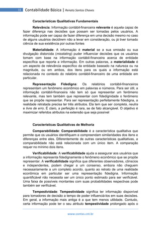 www.contas.cnt.br
15 Contabilidade Básica | Renato Santos Chaves
Características Qualitativas Fundamentais
Relevância: Informação contábil-financeira relevante é aquela capaz de
fazer diferença nas decisões que possam ser tomadas pelos usuários. A
informação pode ser capaz de fazer diferença em uma decisão mesmo no caso
de alguns usuários decidirem não a levar em consideração, ou já tiver tomado
ciência de sua existência por outras fontes
Materialidade: A informação é material se a sua omissão ou sua
divulgação distorcida (misstating) puder influenciar decisões que os usuários
tomam com base na informação contábil-financeira acerca de entidade
específica que reporta a informação. Em outras palavras, a materialidade é
um aspecto de relevância específico da entidade baseado na natureza ou na
magnitude, ou em ambos, dos itens para os quais a informação está
relacionada no contexto do relatório contábil-financeiro de uma entidade em
particular.
Representação Fidedigna: Os relatórios contábil-financeiros
representam um fenômeno econômico em palavras e números. Para ser útil, a
informação contábil-financeira não tem só que representar um fenômeno
relevante, mas tem também que representar com fidedignidade o fenômeno
que se propõe representar. Para ser representação perfeitamente fidedigna, a
realidade retratada precisa ter três atributos. Ela tem que ser completa, neutra
e livre de erro. É claro, a perfeição é rara, se de fato alcançável. O objetivo é
maximizar referidos atributos na extensão que seja possível
Características Qualitativas de Melhoria
Comparabilidade: Comparabilidade é a característica qualitativa que
permite que os usuários identifiquem e compreendam similaridades dos itens e
diferenças entre eles. Diferentemente de outras características qualitativas, a
comparabilidade não está relacionada com um único item. A comparação
requer no mínimo dois itens.
Verificabilidade: A verificabilidade ajuda a assegurar aos usuários que
a informação representa fidedignamente o fenômeno econômico que se propõe
representar. A verificabilidade significa que diferentes observadores, cônscios
e independentes, podem chegar a um consenso, embora não cheguem
necessariamente a um completo acordo, quanto ao retrato de uma realidade
econômica em particular ser uma representação fidedigna. Informação
quantificável não necessita ser um único ponto estimado para ser verificável.
Uma faixa de possíveis montantes com suas probabilidades respectivas pode
também ser verificável.
Tempestividade: Tempestividade significa ter informação disponível
para tomadores de decisão a tempo de poder influenciá-los em suas decisões.
Em geral, a informação mais antiga é a que tem menos utilidade. Contudo,
certa informação pode ter o seu atributo tempestividade prolongado após o
 