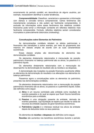 www.contas.cnt.br
16 Contabilidade Básica | Renato Santos Chaves
encerramento do período contábil, em decorrência de alguns usuários, por
exemplo, necessitarem identificar e avaliar tendências.
Compreensibilidade: Classificar, caracterizar e apresentar a informação
com clareza e concisão torna-a compreensível. Certos fenômenos são
inerentemente complexos e não podem ser facilmente compreendidos. A
exclusão de informações sobre esses fenômenos dos relatórios contábil-
financeiros pode tornar a informação constante em referidos relatórios mais
facilmente compreendida. Contudo, referidos relatórios seriam considerados
incompletos e potencialmente distorcidos (misleading).
Conceituações sobre Elementos do Patrimônio
As demonstrações contábeis retratam os efeitos patrimoniais e
financeiros das transações e outros eventos, por meio do grupamento dos
mesmos em classes amplas de acordo com as suas características
econômicas.
Essas classes amplas são denominadas de elementos das
demonstrações contábeis.
Os elementos diretamente relacionados à mensuração da posição
patrimonial e financeira no balanço patrimonial são os ativos, os passivos e o
patrimônio líquido.
Os elementos diretamente relacionados com a mensuração do
desempenho na demonstração do resultado são as receitas e as despesas.
A demonstração das mutações na posição financeira usualmente reflete
os elementos da demonstração do resultado e as alterações nos elementos do
balanço patrimonial.
Passemos agora a conceituações sobre os elementos do patrimônio,
presentes nas demonstrações contábeis.
Os elementos diretamente relacionados com a mensuração da posição
patrimonial e financeira são os ativos, os passivos e o patrimônio líquido. Estes
são definidos como segue:
a) Ativo é um recurso controlado pela entidade como resultado de
eventos passados e do qual se espera que fluam futuros benefícios
econômicos para a entidade;
b) Passivo é uma obrigação presente da entidade, derivada de
eventos passados, cuja liquidação se espera que resulte na saída de
recursos da entidade capazes de gerar benefícios econômicos;
c) Patrimônio Líquido é o interesse residual nos ativos da entidade
depois de deduzidos todos os seus passivos.
Os elementos de receitas e despesas são definidos como segue:
Receitas são aumentos nos benefícios econômicos durante o período
 