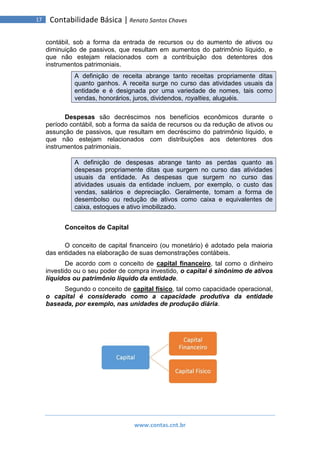 www.contas.cnt.br
17 Contabilidade Básica | Renato Santos Chaves
contábil, sob a forma da entrada de recursos ou do aumento de ativos ou
diminuição de passivos, que resultam em aumentos do patrimônio líquido, e
que não estejam relacionados com a contribuição dos detentores dos
instrumentos patrimoniais.
A definição de receita abrange tanto receitas propriamente ditas
quanto ganhos. A receita surge no curso das atividades usuais da
entidade e é designada por uma variedade de nomes, tais como
vendas, honorários, juros, dividendos, royalties, aluguéis.
Despesas são decréscimos nos benefícios econômicos durante o
período contábil, sob a forma da saída de recursos ou da redução de ativos ou
assunção de passivos, que resultam em decréscimo do patrimônio líquido, e
que não estejam relacionados com distribuições aos detentores dos
instrumentos patrimoniais.
A definição de despesas abrange tanto as perdas quanto as
despesas propriamente ditas que surgem no curso das atividades
usuais da entidade. As despesas que surgem no curso das
atividades usuais da entidade incluem, por exemplo, o custo das
vendas, salários e depreciação. Geralmente, tomam a forma de
desembolso ou redução de ativos como caixa e equivalentes de
caixa, estoques e ativo imobilizado.
Conceitos de Capital
O conceito de capital financeiro (ou monetário) é adotado pela maioria
das entidades na elaboração de suas demonstrações contábeis.
De acordo com o conceito de capital financeiro, tal como o dinheiro
investido ou o seu poder de compra investido, o capital é sinônimo de ativos
líquidos ou patrimônio líquido da entidade.
Segundo o conceito de capital físico, tal como capacidade operacional,
o capital é considerado como a capacidade produtiva da entidade
baseada, por exemplo, nas unidades de produção diária.
 