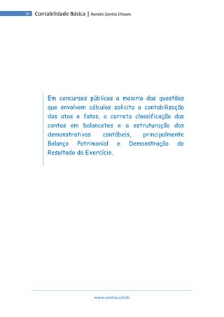 www.contas.cnt.br
18 Contabilidade Básica | Renato Santos Chaves
Em concursos públicos a maioria das questões
que envolvem cálculos solicita a contabilização
dos atos e fatos, a correta classificação das
contas em balancetes e a estruturação dos
demonstrativos contábeis, principalmente
Balanço Patrimonial e Demonstração do
Resultado do Exercício.
 