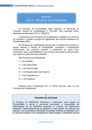www.contas.cnt.br
19 Contabilidade Básica | Renato Santos Chaves
Os Princípios de Contabilidade estão dispostos na Resolução do
Conselho Federal de Contabilidade nº 753/1993. Esta resolução sofreu
alterações da Resolução CFC nº 1282/2010.
A observância dos Princípios de Contabilidade é obrigatória no exercício
da profissão e constitui condição de legitimidade das Normas Brasileiras de
Contabilidade (NBC).
Os Princípios de Contabilidade representam a essência das doutrinas e
teorias relativas à Ciência da Contabilidade, consoante o entendimento
predominante nos universos científico e profissional de nosso País.
Concernem, pois, à Contabilidade no seu sentido mais amplo de ciência social,
cujo objeto é o patrimônio das entidades.
São Princípios de Contabilidade:
I – o da Entidade;
II – o da Continuidade;
III – o da Oportunidade;
IV – o do Registro pelo Valor Original;
V – o da Competência; e
VI – o da Prudência.
Vejamos como a Resolução CFC nº 750/93 descreve cada um dos
Princípios de Contabilidade:
I
PRINCÍPIO DA ENTIDADE
O Princípio da ENTIDADE reconhece o Patrimônio como objeto da
Contabilidade e afirma a autonomia patrimonial, a necessidade da
diferenciação de um Patrimônio particular no universo dos patrimônios
existentes, independentemente de pertencer a uma pessoa, um conjunto de
pessoas, uma sociedade ou instituição de qualquer natureza ou finalidade, com
ou sem fins lucrativos. Por consequência, nesta acepção, o Patrimônio não se
Módulo I
Aula 2 – Princípios de Contabilidade
 