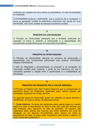 www.contas.cnt.br
20 Contabilidade Básica | Renato Santos Chaves
confunde com aqueles dos seus sócios ou proprietários, no caso de sociedade
ou instituição.
O PATRIMÔNIO pertence à ENTIDADE, mas a recíproca não é verdadeira. A
soma ou agregação contábil de patrimônios autônomos não resulta em nova
ENTIDADE, mas numa unidade de natureza econômico-contábil.
II
PRINCÍPIO DA CONTINUIDADE
O Princípio da Continuidade pressupõe que a Entidade continuará em
operação no futuro e, portanto, a mensuração e a apresentação dos
componentes do patrimônio levam em conta esta circunstância.
III
PRINCÍPIO DA OPORTUNIDADE
O Princípio da Oportunidade refere-se ao processo de mensuração e
apresentação dos componentes patrimoniais para produzir informações
íntegras e tempestivas.
A falta de integridade e tempestividade na produção e na divulgação da
informação contábil pode ocasionar a perda de sua relevância, por isso é
necessário ponderar a relação entre a oportunidade e a confiabilidade da
informação.
IV
PRINCÍPIO DO REGISTRO PELO VALOR ORIGINAL
O Princípio do Registro pelo Valor Original determina que os componentes do
patrimônio devem ser inicialmente registrados pelos valores originais das
transações, expressos em moeda nacional.
As seguintes bases de mensuração devem ser utilizadas em graus distintos e
combinadas, ao longo do tempo, de diferentes formas:
I – Custo histórico. Os ativos são registrados pelos valores pagos ou a serem
pagos em caixa ou equivalentes de caixa ou pelo valor justo dos recursos que
são entregues para adquiri-los na data da aquisição. Os passivos são
registrados pelos valores dos recursos que foram recebidos em troca da
obrigação ou, em algumas circunstâncias, pelos valores em caixa ou
equivalentes de caixa, os quais serão necessários para liquidar o passivo no
curso normal das operações; e
 