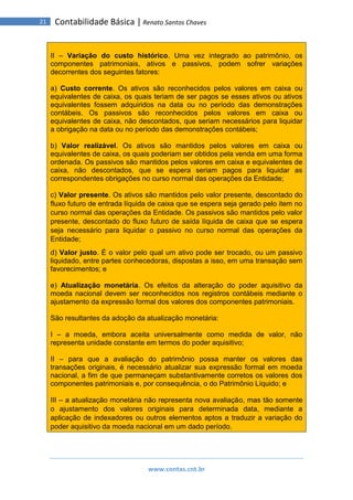 www.contas.cnt.br
21 Contabilidade Básica | Renato Santos Chaves
II – Variação do custo histórico. Uma vez integrado ao patrimônio, os
componentes patrimoniais, ativos e passivos, podem sofrer variações
decorrentes dos seguintes fatores:
a) Custo corrente. Os ativos são reconhecidos pelos valores em caixa ou
equivalentes de caixa, os quais teriam de ser pagos se esses ativos ou ativos
equivalentes fossem adquiridos na data ou no período das demonstrações
contábeis. Os passivos são reconhecidos pelos valores em caixa ou
equivalentes de caixa, não descontados, que seriam necessários para liquidar
a obrigação na data ou no período das demonstrações contábeis;
b) Valor realizável. Os ativos são mantidos pelos valores em caixa ou
equivalentes de caixa, os quais poderiam ser obtidos pela venda em uma forma
ordenada. Os passivos são mantidos pelos valores em caixa e equivalentes de
caixa, não descontados, que se espera seriam pagos para liquidar as
correspondentes obrigações no curso normal das operações da Entidade;
c) Valor presente. Os ativos são mantidos pelo valor presente, descontado do
fluxo futuro de entrada líquida de caixa que se espera seja gerado pelo item no
curso normal das operações da Entidade. Os passivos são mantidos pelo valor
presente, descontado do fluxo futuro de saída líquida de caixa que se espera
seja necessário para liquidar o passivo no curso normal das operações da
Entidade;
d) Valor justo. É o valor pelo qual um ativo pode ser trocado, ou um passivo
liquidado, entre partes conhecedoras, dispostas a isso, em uma transação sem
favorecimentos; e
e) Atualização monetária. Os efeitos da alteração do poder aquisitivo da
moeda nacional devem ser reconhecidos nos registros contábeis mediante o
ajustamento da expressão formal dos valores dos componentes patrimoniais.
São resultantes da adoção da atualização monetária:
I – a moeda, embora aceita universalmente como medida de valor, não
representa unidade constante em termos do poder aquisitivo;
II – para que a avaliação do patrimônio possa manter os valores das
transações originais, é necessário atualizar sua expressão formal em moeda
nacional, a fim de que permaneçam substantivamente corretos os valores dos
componentes patrimoniais e, por consequência, o do Patrimônio Líquido; e
III – a atualização monetária não representa nova avaliação, mas tão somente
o ajustamento dos valores originais para determinada data, mediante a
aplicação de indexadores ou outros elementos aptos a traduzir a variação do
poder aquisitivo da moeda nacional em um dado período.
 