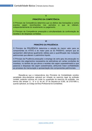 www.contas.cnt.br
22 Contabilidade Básica | Renato Santos Chaves
V
PRINCÍPIO DA COMPETÊNCIA
O Princípio da Competência determina que os efeitos das transações e outros
eventos sejam reconhecidos nos períodos a que se referem,
independentemente do recebimento ou pagamento.
O Princípio da Competência pressupõe a simultaneidade da confrontação de
receitas e de despesas correlatas.
VI
PRINCÍPIO DA PRUDÊNCIA
O Princípio da PRUDÊNCIA determina a adoção do menor valor para os
componentes do ATIVO e do maior para os do PASSIVO, sempre que se
apresentem alternativas igualmente válidas para a quantificação das mutações
patrimoniais que alterem o patrimônio líquido.
O Princípio da Prudência pressupõe o emprego de certo grau de precaução no
exercício dos julgamentos necessários às estimativas em certas condições de
incerteza, no sentido de que ativos e receitas não sejam superestimados e que
passivos e despesas não sejam subestimados, atribuindo maior confiabilidade
ao processo de mensuração e apresentação dos componentes patrimoniais.
Ressalte-se que a inobservância dos Princípios de Contabilidade constitui
penalidade ético-disciplinar aplicável por infração ao exercício legal da profissão
contábil, podendo culminar em multa ou suspensão do exercício da profissão, nos
termos das alíneas “c”, “d” e “e” do art. 27 do Decreto-Lei 9.295, de 27/5/1946 e,
quando aplicável, ao Código de Ética Profissional do Contabilista.
 