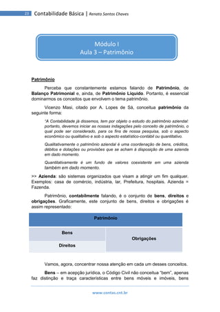 www.contas.cnt.br
23 Contabilidade Básica | Renato Santos Chaves
Patrimônio
Perceba que constantemente estamos falando de Patrimônio, de
Balanço Patrimonial e, ainda, de Patrimônio Líquido. Portanto, é essencial
dominarmos os conceitos que envolvem o tema patrimônio.
Vicenzo Masi, citado por A. Lopes de Sá, conceitua patrimônio da
seguinte forma:
“A Contabilidade já dissemos, tem por objeto o estudo do patrimônio aziendal:
portanto, devemos iniciar as nossas indagações pelo conceito de patrimônio, o
qual pode ser considerado, para os fins de nossa pesquisa, sob o aspecto
econômico ou qualitativo e sob o aspecto estatístico-contábil ou quantitativo.
Qualitativamente o patrimônio aziendal é uma coordenação de bens, créditos,
débitos e dotações ou provisões que se acham à disposição de uma azienda
em dado momento.
Quantitativamente é um fundo de valores coexistente em uma azienda
também em dado momento.
>> Azienda: são sistemas organizados que visam a atingir um fim qualquer.
Exemplos: casa de comércio, indústria, lar, Prefeitura, hospitais. Azienda =
Fazenda.
Patrimônio, contabilmente falando, é o conjunto de bens, direitos e
obrigações. Graficamente, este conjunto de bens, direitos e obrigações é
assim representado:
Patrimônio
Bens
Obrigações
Direitos
Vamos, agora, concentrar nossa atenção em cada um desses conceitos.
Bens – em acepção jurídica, o Código Civil não conceitua “bem”, apenas
faz distinção e traça características entre bens móveis e imóveis, bens
Módulo I
Aula 3 – Patrimônio
 