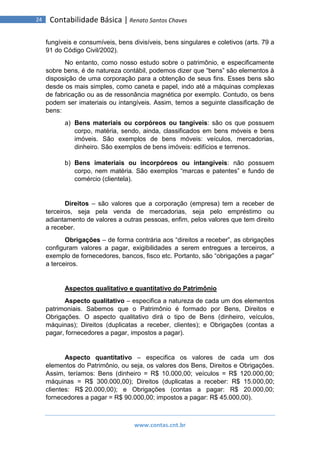 www.contas.cnt.br
24 Contabilidade Básica | Renato Santos Chaves
fungíveis e consumíveis, bens divisíveis, bens singulares e coletivos (arts. 79 a
91 do Código Civil/2002).
No entanto, como nosso estudo sobre o patrimônio, e especificamente
sobre bens, é de natureza contábil, podemos dizer que “bens” são elementos à
disposição de uma corporação para a obtenção de seus fins. Esses bens são
desde os mais simples, como caneta e papel, indo até a máquinas complexas
de fabricação ou as de ressonância magnética por exemplo. Contudo, os bens
podem ser imateriais ou intangíveis. Assim, temos a seguinte classificação de
bens:
a) Bens materiais ou corpóreos ou tangíveis: são os que possuem
corpo, matéria, sendo, ainda, classificados em bens móveis e bens
imóveis. São exemplos de bens móveis: veículos, mercadorias,
dinheiro. São exemplos de bens imóveis: edifícios e terrenos.
b) Bens imateriais ou incorpóreos ou intangíveis: não possuem
corpo, nem matéria. São exemplos “marcas e patentes” e fundo de
comércio (clientela).
Direitos – são valores que a corporação (empresa) tem a receber de
terceiros, seja pela venda de mercadorias, seja pelo empréstimo ou
adiantamento de valores a outras pessoas, enfim, pelos valores que tem direito
a receber.
Obrigações – de forma contrária aos “direitos a receber”, as obrigações
configuram valores a pagar, exigibilidades a serem entregues a terceiros, a
exemplo de fornecedores, bancos, fisco etc. Portanto, são “obrigações a pagar”
a terceiros.
Aspectos qualitativo e quantitativo do Patrimônio
Aspecto qualitativo – especifica a natureza de cada um dos elementos
patrimoniais. Sabemos que o Patrimônio é formado por Bens, Direitos e
Obrigações. O aspecto qualitativo dirá o tipo de Bens (dinheiro, veículos,
máquinas); Direitos (duplicatas a receber, clientes); e Obrigações (contas a
pagar, fornecedores a pagar, impostos a pagar).
Aspecto quantitativo – especifica os valores de cada um dos
elementos do Patrimônio, ou seja, os valores dos Bens, Direitos e Obrigações.
Assim, teríamos: Bens (dinheiro = R$ 10.000,00; veículos = R$ 120.000,00;
máquinas = R$ 300.000,00); Direitos (duplicatas a receber: R$ 15.000,00;
clientes: R$ 20.000,00); e Obrigações (contas a pagar: R$ 20.000,00;
fornecedores a pagar = R$ 90.000,00; impostos a pagar: R$ 45.000,00).
 