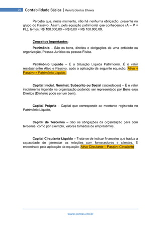 www.contas.cnt.br
26 Contabilidade Básica | Renato Santos Chaves
Perceba que, neste momento, não há nenhuma obrigação, presente no
grupo do Passivo. Assim, pela equação patrimonial que conhecemos (A – P =
PL), temos: R$ 100.000,00 – R$ 0,00 = R$ 100.000,00.
Conceitos importantes:
Patrimônio – São os bens, direitos e obrigações de uma entidade ou
organização, Pessoa Jurídica ou pessoa Física.
Patrimônio Líquido – É a Situação Líquida Patrimonial. É o valor
residual entre Ativo e Passivo, após a aplicação da seguinte equação: Ativo –
Passivo = Patrimônio Líquido.
Capital Inicial, Nominal, Subscrito ou Social (sociedades) – É o valor
inicialmente ingerido na organização podendo ser representado por Bens e/ou
Direitos (Dinheiro pode ser um bem).
Capital Próprio – Capital que corresponde ao montante registrado no
Patrimônio Líquido.
Capital de Terceiros – São as obrigações da organização para com
terceiros, como por exemplo, valores tomados de empréstimos.
Capital Circulante Líquido – Trata-se de indicar financeiro que traduz a
capacidade de gerenciar as relações com fornecedores e clientes. É
encontrado pela aplicação da equação: Ativo Circulante – Passivo Circulante
 