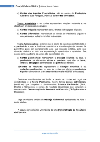 www.contas.cnt.br
28 Contabilidade Básica | Renato Santos Chaves
c) Contas dos Agentes Proprietários: são as contas do Patrimônio
Líquido e suas variações, inclusive as receitas e despesas.
Teoria Materialista – as contas representam relações materiais e se
classificam em dois grandes grupos:
a) Contas Integrais: representam bens, direitos e obrigações exigíveis;
b) Contas Diferenciais: representam as contas do Patrimônio Líquido e
suas variações, inclusive receitas e despesas.
Teoria Patrimonialista - entende que o objeto de estudo da contabilidade é
o patrimônio e que a finalidade contábil é a administração do mesmo. O
patrimônio pode ser compreendido pela sua situação estática, pela sua
situação dinâmica e pela sua representação quantitativa e qualitativa. De
acordo com essa teoria as contas são classificadas em:
a) Contas patrimoniais: representam a situação estática, ou seja, o
patrimônio, os elementos ativos e passivos, que são os bens,
direitos, obrigações com terceiros e o patrimônio líquido;
b) Contas de resultado: representam a situação dinâmica e as
variações patrimoniais, ou seja, as contas que alteram o patrimônio
líquido e demonstram o resultado do exercício (receitas e despesas).
Conforme mencionamos no início, a teoria de contas em vigor na
contabilidade é a Teoria Patrimonial. Assim, temos contas patrimoniais
(estáticas), que compõem o demonstrativo Balanço Patrimonial (Bens,
Direitos e Obrigações) e contas de resultado (dinâmicas), que compõem o
demonstrativo Demonstração do Resultado do Exercício (DRE) (Receitas e
Despesas).
Veja um modelo simples de Balanço Patrimonial apresentado na Aula 1
deste Módulo.
A seguir, apresentamos um modelo de uma Demonstração do Resultado
do Exercício.
 