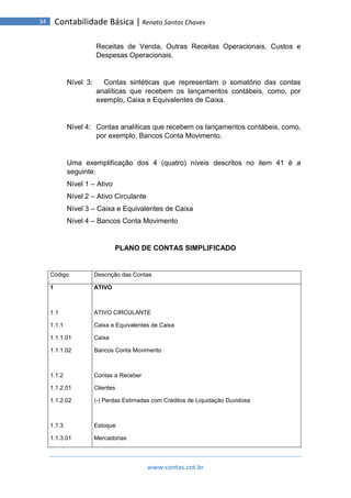 www.contas.cnt.br
34 Contabilidade Básica | Renato Santos Chaves
Receitas de Venda, Outras Receitas Operacionais, Custos e
Despesas Operacionais.
Nível 3: Contas sintéticas que representam o somatório das contas
analíticas que recebem os lançamentos contábeis, como, por
exemplo, Caixa e Equivalentes de Caixa.
Nível 4: Contas analíticas que recebem os lançamentos contábeis, como,
por exemplo, Bancos Conta Movimento.
Uma exemplificação dos 4 (quatro) níveis descritos no item 41 é a
seguinte:
Nível 1 – Ativo
Nível 2 – Ativo Circulante
Nível 3 – Caixa e Equivalentes de Caixa
Nível 4 – Bancos Conta Movimento
PLANO DE CONTAS SIMPLIFICADO
Código Descrição das Contas
1
1.1
1.1.1
1.1.1.01
1.1.1.02
1.1.2
1.1.2.01
1.1.2.02
1.1.3
1.1.3.01
ATIVO
ATIVO CIRCULANTE
Caixa e Equivalentes de Caixa
Caixa
Bancos Conta Movimento
Contas a Receber
Clientes
(-) Perdas Estimadas com Créditos de Liquidação Duvidosa
Estoque
Mercadorias
 