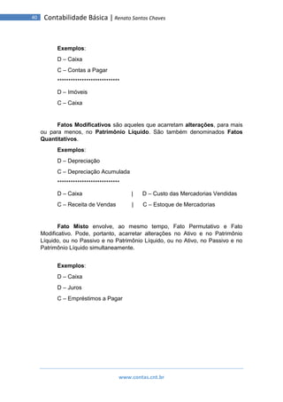 www.contas.cnt.br
40 Contabilidade Básica | Renato Santos Chaves
Exemplos:
D – Caixa
C – Contas a Pagar
****************************
D – Imóveis
C – Caixa
Fatos Modificativos são aqueles que acarretam alterações, para mais
ou para menos, no Patrimônio Líquido. São também denominados Fatos
Quantitativos.
Exemplos:
D – Depreciação
C – Depreciação Acumulada
****************************
D – Caixa | D – Custo das Mercadorias Vendidas
C – Receita de Vendas | C – Estoque de Mercadorias
Fato Misto envolve, ao mesmo tempo, Fato Permutativo e Fato
Modificativo. Pode, portanto, acarretar alterações no Ativo e no Patrimônio
Líquido, ou no Passivo e no Patrimônio Líquido, ou no Ativo, no Passivo e no
Patrimônio Líquido simultaneamente.
Exemplos:
D – Caixa
D – Juros
C – Empréstimos a Pagar
 