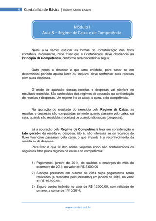 www.contas.cnt.br
41 Contabilidade Básica | Renato Santos Chaves
Nesta aula vamos estudar as formas de contabilização dos fatos
contábeis. Inicialmente, cabe frisar que a Contabilidade deve obediência ao
Princípio da Competência, conforme será discorrido a seguir.
Outro ponto a destacar é que uma entidade, para saber se em
determinado período apurou lucro ou prejuízo, deve confrontar suas receitas
com suas despesas.
O modo de apuração dessas receitas e despesas vai interferir no
resultado exercício. São conhecidos dois regimes de apuração ou confrontação
de receitas e despesas. Um regime é o de caixa, o outro, o de competência.
Na apuração do resultado do exercício pelo Regime de Caixa, as
receitas e despesas são computadas somente quando passam pelo caixa, ou
seja, quando são recebidas (receitas) ou quando são pagas (despesas).
Já a apuração pelo Regime de Competência leva em consideração o
fato gerador da receita ou despesa, isto é, não interessa se os recursos do
fluxo financeiro passaram pelo caixa, o que importa é o reconhecimento da
receita ou da despesa.
Para fixar o que foi dito acima, vejamos como são contabilizados os
seguintes fatos pelos regimes de caixa e de competência:
1) Pagamento, janeiro de 2014, de salários e encargos do mês de
dezembro de 2013, no valor de R$ 5.000,00
2) Serviços prestados em outubro de 2014 cujos pagamentos serão
realizados (e recebidos pelo prestador) em janeiro de 2015, no valor
de R$ 15.000,00;
3) Seguro contra incêndio no valor de R$ 12.000,00, com validade de
um ano, a contar de 1º/10/2014;
Módulo I
Aula 8 – Regime de Caixa e de Competência
 
