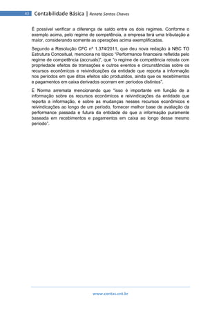 www.contas.cnt.br
43 Contabilidade Básica | Renato Santos Chaves
É possível verificar a diferença de saldo entre os dois regimes. Conforme o
exemplo acima, pelo regime de competência, a empresa terá uma tributação a
maior, considerando somente as operações acima exemplificadas.
Segundo a Resolução CFC nº 1.374/2011, que deu nova redação à NBC TG
Estrutura Conceitual, menciona no tópico “Performance financeira refletida pelo
regime de competência (accruals)”, que “o regime de competência retrata com
propriedade efeitos de transações e outros eventos e circunstâncias sobre os
recursos econômicos e reivindicações da entidade que reporta a informação
nos períodos em que ditos efeitos são produzidos, ainda que os recebimentos
e pagamentos em caixa derivados ocorram em períodos distintos”.
E Norma arremata mencionando que “isso é importante em função de a
informação sobre os recursos econômicos e reivindicações da entidade que
reporta a informação, e sobre as mudanças nesses recursos econômicos e
reivindicações ao longo de um período, fornecer melhor base de avaliação da
performance passada e futura da entidade do que a informação puramente
baseada em recebimentos e pagamentos em caixa ao longo desse mesmo
período”.
 