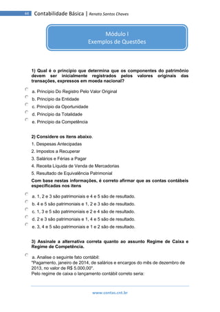 www.contas.cnt.br
44 Contabilidade Básica | Renato Santos Chaves
1) Qual é o princípio que determina que os componentes do patrimônio
devem ser inicialmente registrados pelos valores originais das
transações, expressos em moeda nacional?
a. Princípio Do Registro Pelo Valor Original
b. Princípio da Entidade
c. Princípio da Oportunidade
d. Princípio da Totalidade
e. Princípio da Competência
2) Considere os itens abaixo.
1. Despesas Antecipadas
2. Impostos a Recuperar
3. Salários e Férias a Pagar
4. Receita Líquida de Venda de Mercadorias
5. Resultado de Equivalência Patrimonial
Com base nestas informações, é correto afirmar que as contas contábeis
especificadas nos itens
a. 1, 2 e 3 são patrimoniais e 4 e 5 são de resultado.
b. 4 e 5 são patrimoniais e 1, 2 e 3 são de resultado.
c. 1, 3 e 5 são patrimoniais e 2 e 4 são de resultado.
d. 2 e 3 são patrimoniais e 1, 4 e 5 são de resultado.
e. 3, 4 e 5 são patrimoniais e 1 e 2 são de resultado.
3) Assinale a alternativa correta quanto ao assunto Regime de Caixa e
Regime de Competência.
a. Analise o seguinte fato contábil:
"Pagamento, janeiro de 2014, de salários e encargos do mês de dezembro de
2013, no valor de R$ 5.000,00".
Pelo regime de caixa o lançamento contábil correto seria:
Módulo I
Exemplos de Questões
 