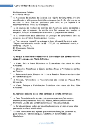 www.contas.cnt.br
45 Contabilidade Básica | Renato Santos Chaves
D - Despesa de Salários
C - Salários a Pagar
b. A apuração do resultado do exercício pelo Regime de Competência leva em
consideração o fato gerador da receita ou despesa, isto é, não interessa se os
recursos do fluxo financeiro passaram pelo caixa, o que importa é o
reconhecimento da receita ou da despesa.
c. Na apuração do resultado do exercício pelo Regime de Caixa, as receitas e
despesas são computadas de acordo com fato gerador das receitas e
despesas, independentemente do recebimento ou pagamento de valores.
d. A contabilidade deve obediência ao princípio da competência para as
despesas e ao princípio de caixa para as receitas.
e. Pelo regime de competência, o lançamento do fato contábil a seguir seria:
"Seguro contra incêndio no valor de R$ 12.000,00, com validade de um ano, a
contar de 1º/10/2014".
D - Despesa de Seguros
C - Caixa
4) Indique a alternativa correta sobre a classificação das contas nos seus
respectivos grupos do Plano de Contas
a. Caixa, Bancos Conta Movimento e Fornecedores são contas do Ativo
Circulante.
b. Obrigações Trabalhistas e Sociais, Contas a Pagar e Provisões são contas
do Passivo.
c. Reserva de Capital, Reserva de Lucros e Receitas Financeiras são contas
do Patrimônio Líquido.
d. Clientes, Fornecedores e Financiamentos são contas do Passivo Não
Circulante.
e. Caixa, Estoque e Participações Societárias são contas do Ativo Não
Circulante.
5) Acerca do assunto atos e fatos contábeis é correto afirmar que:
a. Fatos Permutativos são aqueles que provocam permutações entre os
elementos componentes do Ativo e/ou Passivo, sem modificar o valor do
Patrimônio Líquido. São também denominados Fatos Quantitativos.
b. Os fatos contábeis podem ser classificados somente em dois grupos: fatos
permutativos e fatos modificativos.
c. Fatos Modificativos são aqueles que acarretam alterações, para mais ou
para menos, no Patrimônio Líquido. São também denominados Fatos
Qualitativos.
 
