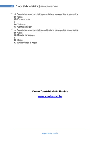 www.contas.cnt.br
46 Contabilidade Básica | Renato Santos Chaves
d. Caracterizam-se como fatos permutativos os seguintes lançamentos:
D - Caixa
C - Fornecedores
e
D - Veículos
C - Contas a Pagar
e. Caracterizam-se como fatos modificativos os seguintes lançamentos:
D - Caixa
C - Receita de Vendas
e
D - Caixa
C - Empréstimos a Pagar
Curso Contabilidade Básica
www.contas.cnt.br
 