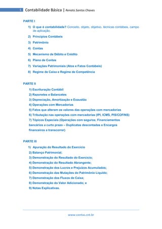 www.contas.cnt.br
5 Contabilidade Básica | Renato Santos Chaves
PARTE I
1) O que é contabilidade? Conceito, objeto, objetivo, técnicas contábeis, campo
de aplicação.
2) Princípios Contábeis
3) Patrimônio
4) Contas
5) Mecanismo de Débito e Crédito
6) Plano de Contas
7) Variações Patrimoniais (Atos e Fatos Contábeis)
8) Regime de Caixa e Regime de Competência
PARTE II
1) Escrituração Contábil
2) Razonetes e Balancetes
3) Depreciação, Amortização e Exaustão
4) Operações com Mercadorias
5) Fatos que alteram os valores das operações com mercadorias
6) Tributação nas operações com mercadorias (IPI, ICMS, PIS/COFINS)
7) Tópicos Especiais (Operações com seguros; Financiamentos
bancários a curto prazo – Duplicatas descontadas e Encargos
financeiros a transcorrer)
PARTE III
1) Apuração do Resultado do Exercício
2) Balanço Patrimonial;
3) Demonstração do Resultado do Exercício;
4) Demonstração do Resultado Abrangente;
5) Demonstração dos Lucros e Prejuízos Acumulados;
6) Demonstração das Mutações do Patrimônio Líquido;
7) Demonstração dos Fluxos de Caixa;
8) Demonstração do Valor Adicionado; e
9) Notas Explicativas.
 
