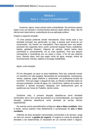 www.contas.cnt.br
7 Contabilidade Básica | Renato Santos Chaves
Iniciamos, agora, nosso estudo sobre contabilidade. Os primeiros passos
deste curso nos levarão a conhecimentos teóricos desta ciência. Aliás, não há
ciência sem base teórica, sustentáculo da sua aplicação prática.
Imagine a seguinte situação:
1ª) Uma pessoa pretende vender mercadorias. Essa venda será a sua
atividade principal, seu ganha-pão, ou seja, a pessoa quer tornar-se um
comerciante. Vai montar um mercadinho. Para executar bem sua tarefa,
precisará dos seguintes itens: ponto comercial (espaço físico), prateleiras,
balcão, geladeira (freezer), máquina de calcular, dentre outros itens
(utensílios) e, provavelmente, um ou mais ajudantes. Terá que adquirir
mercadorias e revendê-las por um preço a maior, a fim de que obtenha
lucro. Demais disso, terá que pagar conta de água, energia, alvará de
funcionamento, tributos, salários e encargos trabalhistas.
Agora, outra situação:
2ª) Um Advogado vai atuar na área trabalhista. Para isto, pretende montar
um escritório em sala alugada. Necessitará de computadores, impressoras,
mesas, cadeiras, papel, telefone e, certamente, um profissional auxiliar de
escritório. Terá que pagar o aluguel da sala, os tributos incidentes sobre os
serviços prestados, contas de água, luz, condomínio, salários do auxiliar de
escritório e demais encargos, despesas com deslocamento para as
audiências nas Varas do Trabalho, dentre outras.
Conforme visto, a primeira situação classifica-se como atividade
comerciária, isto é, há a venda de produtos ou a comercialização. Já a segunda
situação, podemos classificá-la como atividade de serviço técnico
especializado.
Os eventos acima exemplificados configuram atos e fatos contábeis. Mais
à frente, vamos explorar mais detidamente a conceituação de atos e fatos
contábeis.
Voltando às duas situações mencionadas (comerciária e de serviço), surge
um item em comum: a gestão do negócio. O negócio é a área de atuação da
atividade a ser desenvolvida. É necessário ter um controle sobre o negócio,
Módulo I
Aula 1 – O que é Contabilidade?
 
