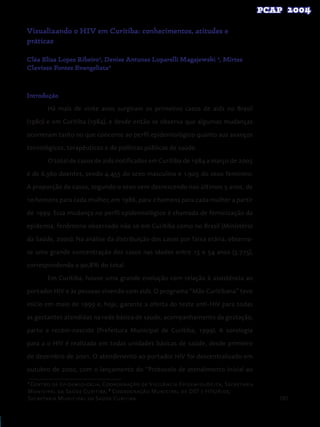 101
Visualizando o HIV em Curitiba: conhecimentos, atitudes e
práticas
Cléa Elisa Lopes Ribeiro¹, Denise Antunes Luparelli Magajewski ², Mirtes
Clavisso Fontes Evangelista²
Introdução
Há mais de vinte anos surgiram os primeiros casos de aids no Brasil
(1980) e em Curitiba (1984), e desde então se observa que algumas mudanças
ocorreram tanto no que concerne ao perfil epidemiológico quanto aos avanços
tecnológicos, terapêuticos e de políticas públicas de saúde.
O total de casos de aids notificados em Curitiba de 1984 a março de 2005
é de 6.360 doentes, sendo 4.455 do sexo masculino e 1.905 do sexo feminino.
A proporção de casos, segundo o sexo vem decrescendo nos últimos 5 anos, de
10 homens para cada mulher, em 1986, para 2 homens para cada mulher a partir
de 1999. Essa mudança no perfil epidemiológico é chamada de feminização da
epidemia, fenômeno observado não só em Curitiba como no Brasil (Ministério
da Saúde, 2000). Na análise da distribuição dos casos por faixa etária, observa-
se uma grande concentração dos casos nas idades entre 15 e 54 anos (5.775),
correspondendo a 90,8% do total.
Em Curitiba, houve uma grande evolução com relação à assistência ao
portador HIV e às pessoas vivendo com aids. O programa “Mãe Curitibana” teve
início em maio de 1999 e, hoje, garante a oferta do teste anti-HIV para todas
as gestantes atendidas na rede básica de saúde, acompanhamento da gestação,
parto e recém-nascido (Prefeitura Municipal de Curitiba, 1999). A sorologia
para a o HIV é realizada em todas unidades básicas de saúde, desde primeiro
de dezembro de 2001. O atendimento ao portador HIV foi descentralizado em
outubro de 2002, com o lançamento do “Protocolo de atendimento inicial ao
1
Centro de Epidemiologia, Coordenação de Vigilância Epidemiológica, Secretaria
Municipal da Saúde Curitiba; 2
Coordenação Municipal de DST e HIV/Aids,
Secretaria Municipal da Saúde Curitiba
 