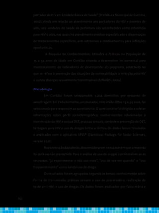 102
portador do HIV em Unidade Básica de Saúde” (Prefeitura Municipal de Curitiba,
2002). Ainda em relação ao atendimento aos portadores do HIV e doentes de
aids, seis unidades de saúde da prefeitura são reconhecidas como referência
para HIV e aids, nas quais há atendimento médico especializado e dispensação
de medicamentos específicos, anti-retrovirais e medicamentos para infecções
oportunistas.
A Pesquisa de Conhecimentos, Atitudes e Práticas na População de
15 a 54 anos de idade em Curitiba visando a desenvolver instrumental para
monitoramento de indicadores de desempenho do programa, sobretudo no
que se refere à prevenção das situações de vulnerabilidade à infecção pelo HIV
e outras doenças sexualmente transmissíveis (UNAIDS, 2000).
Metodologia
	 Em Curitiba foram selecionados 1.204 domicílios por processo de
amostragem. Em cada domicílio, um morador, com idade entre 15 a 54 anos, foi
selecionado para responder ao questionário. O questionário foi dirigido a coletar
informações sobre perfil sociodemográfico, conhecimentos relacionados à
transmissão do HIV e outras DST, praticas sexuais, controle e prevenção de DST,
testagem para HIV e uso de drogas licitas e ilícitas. Os dados foram tabulados
e analisados com o aplicativo SPSS® (Statistical Package for Social Sciences,
versão 12.0).
Naconstruçãodastabelas,desconsideraram-seoscasosemquearesposta
foi nula ou não preenchida. Para a análise de uso de drogas consideraram-se as
respostas: “já experimentei e não uso mais”, “uso de vez em quando” e “uso
freqüentemente” como sendo uso de droga.
Os resultados foram agrupados segundo os temas: conhecimento sobre
forma de transmissão; práticas sexuais e uso de preservativo; realização de
teste anti-HIV; e uso de drogas. Os dados foram analisados por faixa etária e
 