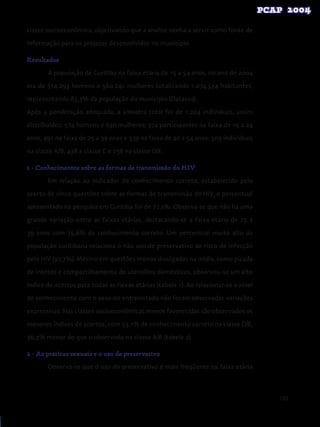 103
classe socioeconômica, objetivando que a analise venha a servir como fonte de
informação para os projetos desenvolvidos no município.
Resultados
A população de Curitiba na faixa etária de 15 a 54 anos, no ano de 2004
era de 514.293 homens e 560.241 mulheres totalizando 1.074.534 habitantes,
representando 63,3% da população do município (Datasus).
Após a ponderação adequada, a amostra total foi de 1.204 indivíduos, assim
distribuídos: 574 homens e 630 mulheres; 374 participantes na faixa de 15 a 24
anos, 491 na faixa de 25 a 39 anos e 339 na faixa de 40 a 54 anos; 509 indivíduos
na classe A/B, 438 a classe C e 256 na classe D/E.
1 - Conhecimentos sobre as formas de transmissão do HIV
Em relação ao indicador de conhecimento correto, estabelecido pelo
acerto de cinco questões sobre as formas de transmissão do HIV, o percentual
apresentado na pesquisa em Curitiba foi de 72,1%. Observa-se que não há uma
grande variação entre as faixas etárias, destacando-se a faixa etária de 25 a
39 anos com 75,6% de conhecimento correto. Um percentual muito alto da
população curitibana relaciona o não uso de preservativo ao risco de infecção
pelo HIV (97,7%). Mesmo em questões menos divulgadas na mídia, como picada
de insetos e compartilhamento de utensílios domésticos, observou-se um alto
índice de acertos para todas as faixas etárias (tabela 1). Ao relacionar-se o nível
de conhecimento com o sexo do entrevistado não foram observadas variações
expressivas. Nas classes socioeconômicas menos favorecidas são observados os
menores índices de acertos, com 53,1% de conhecimento correto na classe D/E,
36,3% menor do que o observado na classe A/B (tabela 2).
2 - As práticas sexuais e o uso de preservativo
Observa-se que o uso do preservativo é mais freqüente na faixa etária
 