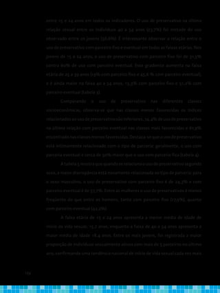104
entre 15 e 24 anos em todos os indicadores. O uso de preservativo na última
relação sexual entre os indivíduos 40 a 54 anos (23,7%) foi metade do uso
observado entre os jovens (56,6%). É interessante observar a relação entre o
uso de preservativo com parceiro fixo e eventual em todas as faixas etárias. Nos
jovens de 15 a 24 anos, o uso de preservativo com parceiro fixo foi de 31,5%
contra 60% de uso com parceiro eventual. Esse gradiente aumenta na faixa
etária de 25 a 39 anos (19% com parceiro fixo e 45,6 % com parceiro eventual),
e é ainda maior na faixa 40 a 54 anos, 15,3% com parceiro fixo e 51,2% com
parceiro eventual (tabela 3).
Comparando o uso de preservativo nas diferentes classes
socioeconômicas, observa-se que nas classes menos favorecidas os índices
relacionados ao uso de preservativo são inferiores, 74,4% de uso de preservativo
na última relação com parceiro eventual nas classes mais favorecidas e 61,9%
encontrado nas classes menos favorecidas. Destaca-se que o uso de preservativo
está intimamente relacionado com o tipo de parceria: geralmente, o uso com
parceria eventual é cerca de 50% maior que o uso com parceria fixa (tabela 4).
A tabela 5 mostra que quando se relaciona o uso de preservativo segundo
sexo, a maior discrepância está novamente relacionada ao tipo de parceria: para
o sexo masculino, o uso de preservativo com parceiro fixo é de 24,3% e com
parceiro eventual é de 57,7%. Entre as mulheres o uso de preservativos é menos
freqüente do que entre os homens, tanto com parceiro fixo (17,9%), quanto
com parceiro eventual (42,2%).
A faixa etária de 15 a 24 anos apresenta a menor média de idade de
início da vida sexual, 15,7 anos, enquanto a faixa de 40 a 54 anos apresenta a
maior média de idade 18,4 anos. Entre os mais jovens, foi registrada a maior
proporção de indivíduos sexualmente ativos com mais de 5 parceiros no último
ano, confirmando uma tendência nacional de início de vida sexual cada vez mais
 
