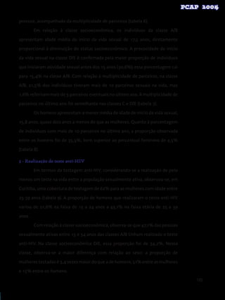 105
precoce, acompanhado da multiplicidade de parceiros (tabela 6).
Em relação à classe socioeconômica, os indivíduos da classe A/B
apresentam idade média de início da vida sexual de 17,5 anos, diretamente
proporcional à diminuição do status socioeconômico. A precocidade do início
da vida sexual na classe D/E é confirmada pela maior proporção de indivíduos
que iniciaram atividade sexual antes dos 15 anos (30,6%); essa porcentagem cai
para 15,4% na classe A/B. Com relação à multiplicidade de parceiros, na classe
A/B, 21,5% dos indivíduos tiveram mais de 10 parceiros sexuais na vida, mas
1,6% referiram mais de 5 parceiros eventuais no último ano. A multiplicidade de
parceiros no último ano foi semelhante nas classes C e D/E (tabela 7).
Os homens apresentam a menor média de idade de início da vida sexual,
15,8 anos, quase dois anos a menos do que as mulheres. Quanto à porcentagem
de indivíduos com mais de 10 parceiros no último ano, a proporção observada
entre os homens foi de 35,5%, bem superior ao percentual feminino de 4,5%
(tabela 8).
3 - Realização de teste anti-HIV
Em termos da testagem anti-HIV, considerando-se a realização de pelo
menos um teste na vida entre a população sexualmente ativa, observou-se, em
Curitiba, uma cobertura de testagem de 62% para as mulheres com idade entre
25-39 anos (tabela 9). A proporção de homens que realizaram o teste anti-HIV
variou de 21,6% na faixa de 15 a 24 anos a 43,1% na faixa etária de 25 a 39
anos.
Com relação à classe socioeconômica, observa-se que 47,1% das pessoas
sexualmente ativas entre 15 e 54 anos das classes A/B tinham realizado o teste
anti-HIV. Na classe socioeconômica D/E, essa proporção foi de 34,2%. Nessa
classe, observa-se a maior diferença com relação ao sexo: a proporção de
mulheres testadas é 3,4 vezes maior do que a de homens; 51% entre as mulheres
e 15% entre os homens.
 