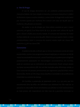 106
4 - Uso de Drogas
O uso de drogas demonstra ser um problema predominantemente
masculino (tabela 10). Com relação à maconha, o consumo masculino é o dobro
do feminino e para a cocaína inalada é 3 vezes maior. A droga mais usada tanto
por homens quanto por mulheres foi o álcool com taxa de 69,3% para as
mulheres e 87,4% para os homens.
Ao avaliar o uso de drogas por faixa etária constata-se que o maior
consumo, em geral, é na faixa etária de 25 a 39 anos com valores de 79,1%
para o álcool e 8,9% para cocaína inalada. O consumo de maconha foi maior
na faixa etária de 15 a 24 anos (25,4%). Observa-se que quanto maior a classe
socioeconômica, maior o consumo de cocaína inalada: 6,9% nas classes A/B
consumo e 5,5% nas classes D/E.
Comentários
A epidemia da aids, no Brasil, que se iniciou nos estratos sociais de maior
escolaridade, evoluiu com progressiva disseminação para os estratos sociais de
menorescolaridade(Fonsecaetal.,2000).Énotórioqueaepidemiavematingindo
paulatinamente populações em desvantagem socioeconômica. Em Curitiba,
pode-se constatar que os indicadores de conhecimento foram sempre piores
na classe socioeconômica D/E. Em um País marcado pelas diferenças sociais, o
risco crescente de pessoas pertencentes aos segmentos populacionais menos
favorecidos, frente ao HIV, lança novos desafios à sociedade e aos profissionais
envolvidos no controle da doença.
Em Curitiba, a proporção da população entre 15 e 54 anos que era
sexualmente ativa (91,6%) e de indivíduos que relataram ter tido mais de 10
parceiros na vida (19%), foram semelhantes aos obtidos no nível nacional. Entre
os mais jovens, 5% responderam ter tido mais de 5 parceiros eventuais no
 