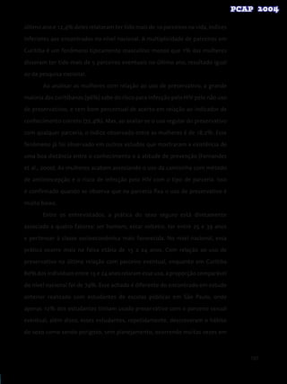 107
último ano e 12,4% deles relataram ter tido mais de 10 parceiros na vida, índices
inferiores aos encontrados no nível nacional. A multiplicidade de parceiros em
Curitiba é um fenômeno tipicamente masculino: menos que 1% das mulheres
disseram ter tido mais de 5 parceiros eventuais no último ano, resultado igual
ao da pesquisa nacional.
Ao analisar as mulheres com relação ao uso de preservativo, a grande
maioria das curitibanas (96%) sabe do risco para infecção pelo HIV pelo não uso
de preservativos, e tem bom percentual de acerto em relação ao indicador de
conhecimento correto (72,4%). Mas, ao avaliar-se o uso regular do preservativo
com qualquer parceria, o índice observado entre as mulheres é de 18,2%. Esse
fenômeno já foi observado em outros estudos que mostraram a existência de
uma boa distância entre o conhecimento e a atitude de prevenção (Fernandes
et al., 2000). As mulheres acabam associando o uso da camisinha com método
de anticoncepção e o risco de infecção pelo HIV com o tipo de parceria. Isso
é confirmado quando se observa que na parceria fixa o uso de preservativo é
muito baixo.
Entre os entrevistados, a prática do sexo seguro está diretamente
associada a quatro fatores: ser homem, estar solteiro, ter entre 25 e 39 anos
e pertencer à classe socioeconômica mais favorecida. No nível nacional, essa
prática ocorre mais na faixa etária de 15 a 24 anos. Com relação ao uso de
preservativo na última relação com parceiro eventual, enquanto em Curitiba
80% dos indivíduos entre 15 e 24 anos relaram esse uso, a proporção comparável
do nível nacional foi de 74%. Esse achado é diferente do encontrado em estudo
anterior realizado com estudantes de escolas públicas em São Paulo, onde
apenas 12% dos estudantes tinham usado preservativo com o parceiro sexual
eventual, além disso, esses estudantes, repetidamente, descreveram o hábito
do sexo como sendo perigoso, sem planejamento, ocorrendo muitas vezes em
 