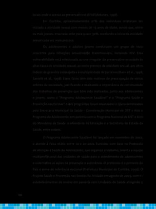 108
locais onde o acesso ao preservativo é difícil (Antunes, 1997).
Em Curitiba, aproximadamente 21% dos indivíduos relataram ter
iniciado a atividade sexual com menos de 15 anos de idade, sendo que, entre
os mais jovens, essa taxa sobe para quase 30%, revelando o início da atividade
sexual cada vez mais precoce.
Os adolescentes e adultos jovens constituem um grupo de risco
crescente para infecções sexualmente transmissíveis, incluindo HIV. Essa
vulnerabilidade está relacionada ao uso irregular do preservativo associado às
altas taxas de atividade sexual, ao início precoce da atividade sexual, aos altos
índices de gravidez indesejada e à multiplicidade de parceiros (Kann et al., 1998;
Santelli et al., 1998). Esses fatos têm sido motivos de preocupação de vários
setores da sociedade, justificando e exaltando a importância da continuidade
dos trabalhos de prevenção que têm sido realizados, junto aos adolescentes
e jovens, como o “Programa Adolescente Saudável” e o “Programa Saúde e
Prevenção nas Escolas”. Esses programas foram idealizados e operacionalizados
pela Secretaria Municipal da Saúde - Coordenação Municipal de DST e Aids e
Programa do Adolescente, em parceria com o Programa Nacional de DST e Aids
do Ministério da Saúde, o Ministério da Educação e a Secretaria de Estado da
Saúde, entre outros.
O Programa Adolescente Saudável foi lançado em novembro de 2002,
e atende à faixa etária entre 10 e 20 anos. Funciona com base no Protocolo
de Atenção à Saúde do Adolescente, que organiza o trabalho, orienta a equipe
multiprofissional das unidades de saúde para o atendimento de adolescentes
e sistematiza as ações de prevenção e assistência. O protocolo é o primeiro do
País e serve de referência nacional (Prefeitura Municipal de Curitiba, 2002). O
Projeto Saúde e Prevenção nas Escolas foi iniciado em agosto de 2003, com 11
estabelecimentos de ensino em parceria com Unidades de Saúde atingindo 5
 