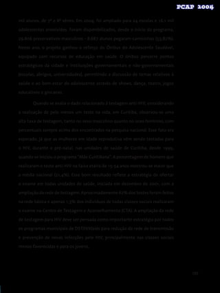109
mil alunos, de 7ª e 8ª séries. Em 2004, foi ampliado para 24 escolas e 16,1 mil
adolescentes envolvidos. Foram disponibilizados, desde o início do programa,
29.806 preservativos masculinos - 8.687 alunos pegaram camisinhas (53,82%).
Nesse ano, o projeto ganhou o reforço do Ônibus do Adolescente Saudável,
equipado com recursos de educação em saúde. O ônibus percorre pontos
estratégicos da cidade e instituições governamentais e não-governamentais
(escolas, abrigos, universidades), permitindo a discussão de temas relativos à
saúde e ao bem-estar do adolescente através de shows, dança, teatro, jogos
educativos e gincanas.
Quando se avalia o dado relacionado à testagem anti-HIV, considerando
a realização de pelo menos um teste na vida, em Curitiba, observou-se uma
alta taxa de testagem, tanto no sexo masculino quanto no sexo feminino, com
percentuais sempre acima dos encontrados na pesquisa nacional. Esse fato era
esperado, já que as mulheres em idade reprodutiva vêm sendo testadas para
o HIV, durante o pré-natal, nas unidades de saúde de Curitiba, desde 1999,
quando se iniciou o programa “Mãe Curitibana”. A percentagem de homens que
realizaram o teste anti-HIV na faixa etária de 15-54 anos mostrou-se maior que
a média nacional (21,4%). Esse bom resultado reflete a estratégia de ofertar
o exame em todas unidades de saúde, iniciada em dezembro de 2001, com a
ampliação da rede de testagem. Aproximadamente 62% dos testes foram feitos
na rede básica e apenas 1,3% dos indivíduos de todas classes sociais realizaram
o exame no Centro de Testagem e Aconselhamento (CTA). A ampliação da rede
de testagem para HIV deve ser pensada como importante estratégia por todos
os programas municipais de DST/HIV/aids para redução da rede de transmissão
e prevenção de novas infecções pelo HIV, principalmente nas classes sociais
menos favorecidas e para os jovens.
 