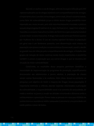 110
Quando se avaliou o uso de drogas, além do risco para infecção pelo HIV
representado pelo uso de drogas injetáveis com compartilhamento de seringas,
é importante citar o uso das outras drogas, como crack, álcool e cocaína inalada,
como fator de vulnerabilidade já que o efeito dessas drogas possibilita maior
exposição aos riscos sexuais, pois está reconhecidamente vinculado a práticas
sexuais desprotegidas (Friedman et al.,1997; Perlman et al., 1999). Com relação à
maconha, o consumo masculino é o dobro do feminino e para a cocaína inalada é
3 vezes maior no sexo masculino. A droga mais usada tanto por homens quanto
por mulheres foi o álcool. O uso de cocaína injetável foi baixo na população
em geral mas é um fenômeno presente, com disseminação mais intensa na
população com piores condições socioeconômicas (Szwarcwald, 2000) e, devido
ao grande risco de infecção pelo compartilhamento de seringas, o trabalho dos
grupos de redução de danos continua sendo muito importantes e possibilita
também o acesso à população que usa outras drogas e que se encontra em
situação de maior vulnerabilidade.
Concluindo, os resultados dessa pesquisa permitem identificar a
necessidade de implementação de programas de prevenção, especificamente
direcionados aos adolescentes e jovens adultos, à população de classes
sociais menos favorecidas e às mulheres. Além disso, devem-se estimular as
pesquisas com objetivo de medir o impacto das drogas nessas populações. É
importante estimular a reflexão, abordar aspectos relacionados à percepção
de vulnerabilidade, à responsabilidade social e ao conceito de autocuidado, de
modo a motivar os jovens a mudar de atitudes encurtando a distancia entre o
conhecimento e a prevenção. Prover todas as pessoas em risco para HIV/aids de
conhecimento e assistência médica adequada é claramente uma prioridade em
saúde pública e dever de todos.
 