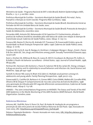 115
Referências Bibliográficas
Ministério da Saúde - Programa Nacional de DST e Aids (Brasil). Boletim Epidemiológico AIDS,
Brasília, v. 13, n. 3, out./dez. 2000.
Prefeitura Municipal de Curitiba – Secretaria Municipal da Saúde (Brasil). Pré-natal , Parto,
Puerpério e Atenção ao recém nascido- Programa Mãe Curitibana, 1999.
Prefeitura Municipal de Curitiba – Secretaria Municipal da Saúde (Brasil). Atendimento Inicial ao
Portador do HIV em Unidade Básica de Saúde, 2002.
Prefeitura Municipal de Curitiba – Secretaria Municipal da Saúde (Brasil). Protocolo de Atenção à
Saúde do Adolescente, novembro 2002.
Fernandes AMS, Antonio DG, Bahamondes LG & Cupertino CV. Conhecimento, atitudes e
praticas de mulheres brasileiras atendidas pela rede básica de saúde com relação às doenças de
transmissão sexual. Cadernos de Saúde Publica, 2000; 16(sup. 1): 103-112.
Fonseca MG, Bastos FI, Derrico M, Andrade CLT, Travassos C & Szwarcwald CLAids e grau de
Escolaridade no Brasil: Evolução Temporal de 1986 a 1996. Cadernos de Saúde Pública 2000;
16(sup. 1): 77-87.
Friedman SR, Curtis R, Jose B, Neaigus A, Zenilman J, Culpepper-Morgan J, Borg L, Kreek J, Paone
D & Des Jarlais DC. Sex, drugs and infections among youth. Sexually Transmitted Diasease,1997;
24:322-326.
Kann L, Kinchen SA, Willimas BI, Ross JG, Lowry R, Hill CV, Grunbaum JA, Blumson PS, Collins JL
& Kolbe LJ.Youth risk behavior surveillance - United States, 1997. Journal of School Health, 1998;
68:355-369.
Perlman DC, Henmann AR, Kochems L, Paone D, Salomon NE & Des Jarlais DC. Doing a shotgun:
A drug use practice and its relatinship to sexual behaviors and infection risk. Social Science and
Medicine, 1999; 48:1441-1448
Santelli JS, Brener ND, Lowry R, Bhatt A & Zabin LS. Multiple sexal partners among U.S.
adolescents and young adults. Family Planning Perespectives, 1998; 30:271-275.
Szwarcwald CL, Castilho EA, Barbosa-Jr A, Gomes MRO, Costa EAMM, Malleta BV, Carvalho RFM,
Oliveira SR & Chequer P. Comportamento de risco dos conscritos do Exército Brasileiro, 1998:
uma apreciação da infecção pelo HIV segundo diferenciais socioeconômicos. Cadernos de Saúde
Pública 2000; 16(sup.1): 113-128.
UNAIDS – The Joint United Nations Programme on HIV/AIDS. The Status and Trends of the HIV/
AIDS Epidemics in the World. Monitoring of the AIDS Pandemic (MAP) Network. World Health
Organization. Genebra; 2000.
Referências Eletrônicas:
Antunes MC, Stall RN, Paiva V, Peres CA, Paul J & Hudes M. Avaliação de um programa e
prevenção da aids entre jovens de escolas Publicas Noturnas de São Paulo. 1997. Acessado em
maio 2005. URL: http://www.usp.br/nepaids/Preven_EscPub.pdf.
Datasus. População Residente – Paraná. Acessado em maio 2005. URL: http://w3.datasus.gov.
br/datasus/datasus.php.
 