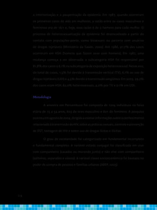 118
a interiorização e a pauperização da epidemia. Em 1987, quando ocorreram
os primeiros casos de aids em mulheres, a razão entre os casos masculinos e
femininos era de 16:1 e, hoje, essa razão é de 2 homens para cada mulher. O
processo de heterossexualização da epidemia foi desencadeado a partir do
contato com populações-ponte, como bissexuais ou parceria com usuários
de drogas injetáveis (Ministério da Saúde, 2002). Até 1986, 91,7% dos casos
ocorreram em HSH (homens que fazem sexo com homens). Em 1987, uma
mudança começa a ser observada: a subcategoria HSH foi responsável por
81,8% dos casos e 6,1% na subcategoria de exposição heterossexual. Nesse ano,
do total de casos, 1,5% foi devido à transmissão vertical (TV), 6,1% ao uso de
drogas injetáveis (UDI) e 4,5% devido à transmissão sangüínea. Em 2003, 29,2%
dos casos eram HSH, 62,0% heterossexuais, 4,0% por TV e 0,1% em UDI.
Metodologia
	 A amostra em Pernambuco foi composta de 1204 indivíduos na faixa
etária de 15 a 54 anos, 603 do sexo masculino e 601 do feminino. A pesquisa
ocorreuemagostode2004,dirigidaacoletarinformaçõessobreoconhecimento
relacionadoàtransmissãodoHIV,sobreaspráticassexuais,controleeprevenção
de DST, testagem de HIV e sobre uso de drogas lícitas e ilícitas.
	 O grau de escolaridade foi categorizado em fundamental incompleto
e fundamental completo. A variável estado conjugal foi classificada em vive
com companheiro (casados ou morando junto) e não vive com companheiro
(solteiros, separados e viúvos). A variável classe socioeconômica foi baseada no
poder de compra de pessoas e famílias urbanas (ABEP, 2005).
 