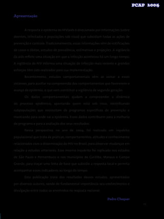 11
Apresentação
A resposta à epidemia do HIV/aids é direcionada por informações (sobre
doentes, infectados e populações sob risco) que subsidiam todas as ações de
prevenção e controle. Tradicionalmente, essas informações vêm de notificações
de casos e óbitos, estudos de prevalência, estimativas e projeções. A vigilância
da aids reflete uma situação em que a infecção aconteceu há um longo tempo.
A vigilância do HIV informa uma situação de infecção mais recente e grandes
esforços têm sido realizados para sua implementação.
Recentemente, estudos comportamentais vêm se somar a esses
sistemas, para auxiliar na compreensão dos comportamentos que favorecem o
avanço da epidemia, o que vem constituir a vigilância de segunda geração.
Os dados comportamentais ajudam a compreender a dinâmica
do processo epidêmico, apontando quem está sob risco, identificando
subpopulações que necessitam de programas específicos de prevenção e
mostrando para onde vai a epidemia. Esses dados contribuem para a melhoria
do programa e para a avaliação dos seus resultados.
Nessa perspectiva, no ano de 2004, foi realizado um inquérito
populacional que trata de práticas, comportamentos, atitudes e conhecimento
relacionados com a disseminação do HIV no Brasil, para observar mudanças em
relação a estudos anteriores. Esse mesmo inquérito foi replicado nos estados
de São Paulo e Pernambuco e nos municípios de Curitiba, Manaus e Campo
Grande, para traçar uma linha de base que subsidie a resposta local e permita
acompanhar esses indicadores ao longo do tempo.
Esta publicação trata dos resultados desses estudos, apresentados
por diversos autores, sendo de fundamental importância seu conhecimento e
divulgação entre todos os envolvidos na resposta nacional.
Pedro Chequer
 