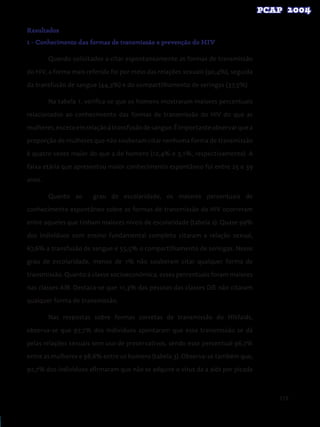 119
Resultados
1 - Conhecimento das formas de transmissão e prevenção do HIV
	 Quando solicitados a citar espontaneamente as formas de transmissão
do HIV, a forma mais referida foi por meio das relações sexuais (90,4%), seguida
da transfusão de sangue (44,3%) e do compartilhamento de seringas (37,5%).
	 Na tabela 1, verifica-se que os homens mostraram maiores percentuais
relacionados ao conhecimento das formas de transmissão do HIV do que as
mulheres,excetoemrelaçãoàtransfusãodesangue.Éimportanteobservarquea
proporção de mulheres que não souberam citar nenhuma forma de transmissão
é quatro vezes maior do que a de homens (12,4% e 3,1%, respectivamente). A
faixa etária que apresentou maior conhecimento espontâneo foi entre 25 e 39
anos.
	 Quanto ao grau de escolaridade, os maiores percentuais de
conhecimento espontâneo sobre as formas de transmissão do HIV ocorreram
entre aqueles que tinham maiores níveis de escolaridade (tabela 2). Quase 99%
dos indivíduos com ensino fundamental completo citaram a relação sexual,
67,6% a transfusão de sangue e 55,5% o compartilhamento de seringas. Nesse
grau de escolaridade, menos de 1% não souberam citar qualquer forma de
transmissão. Quanto à classe socioeconômica, esses percentuais foram maiores
nas classes A/B. Destaca-se que 11,3% das pessoas das classes D/E não citaram
qualquer forma de transmissão.
	 Nas respostas sobre formas corretas de transmissão do HIV/aids,
observa-se que 97,7% dos indivíduos apontaram que essa transmissão se dá
pelas relações sexuais sem uso de preservativos, sendo esse percentual 96,7%
entre as mulheres e 98,6% entre os homens (tabela 3). Observa-se também que,
92,7% dos indivíduos afirmaram que não se adquire o vírus da a aids por picada
 