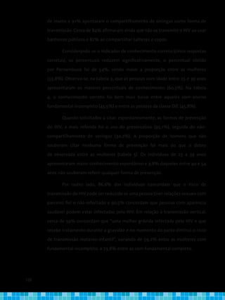 120
de inseto e 91% apontaram o compartilhamento de seringas como forma de
transmissão. Cerca de 84% afirmaram ainda que não se transmite o HIV ao usar
banheiros públicos e 82% ao compartilhar talheres e copos.
	 Considerando-se o indicador de conhecimento correto (cinco respostas
corretas), os percentuais reduzem significativamente, o percentual obtido
por Pernambuco foi de 54%, sendo maior a proporção entre as mulheres
(55,8%). Observa-se, na tabela 3, que as pessoas com idade entre 25 e 39 anos
apresentaram os maiores percentuais de conhecimento (60,3%). Na tabela
4, o conhecimento correto foi bem mais baixo entre aqueles com ensino
fundamental incompleto (45,5%) e entre as pessoas da classe D/E (45,8%).
	 Quando solicitados a citar, espontaneamente, as formas de prevenção
do HIV, a mais referida foi o uso do preservativo (93,1%), seguida do não-
compartilhamento de seringas (30,2%). A proporção de homens que não
souberam citar nenhuma forma de prevenção foi mais do que o dobro
da observada entre as mulheres (tabela 5). Os indivíduos de 25 a 39 anos
apresentaram maior conhecimento espontâneo e 9,8% daqueles entre 40 e 54
anos não souberam referir qualquer forma de prevenção.
	 Por outro lado, 86,6% dos indivíduos concordam que o risco de
transmissão do HIV pode ser reduzido se uma pessoa tiver relações sexuais com
parceiro fiel e não-infectado e 90,5% concordam que pessoas com aparência
saudável podem estar infectadas pelo HIV. Em relação à transmissão vertical,
cerca de 59% concordam que “uma mulher grávida infectada pelo HIV e que
recebe tratamento durante a gravidez e no momento do parto diminui o risco
de transmissão materno-infantil”, variando de 59,2% entre as mulheres com
fundamental incompleto, a 73,8% entre as com fundamental completo.
 