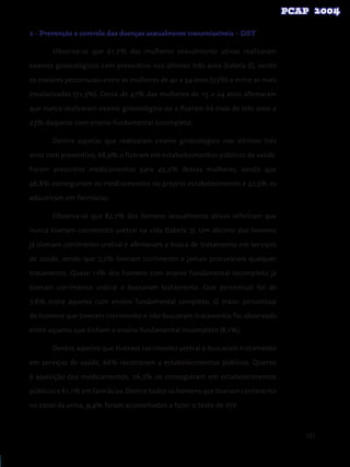 121
2 - Prevenção e controle das doenças sexualmente transmissíveis – DST
	 Observa-se que 61,7% das mulheres sexualmente ativas realizaram
exames ginecológicos com preventivo nos últimos três anos (tabela 6), sendo
os maiores percentuais entre as mulheres de 40 a 54 anos (73%) e entre as mais
escolarizadas (71,3%). Cerca de 47% das mulheres de 15 a 24 anos afirmaram
que nunca realizaram exame ginecológico ou o fizeram há mais de três anos e
23% daquelas com ensino fundamental incompleto.
	 Dentre aquelas que realizaram exame ginecológico nos últimos três
anos com preventivo, 68,9% o fizeram em estabelecimentos públicos de saúde.
Foram prescritos medicamentos para 45,2% dessas mulheres, sendo que
46,8% conseguiram os medicamentos no próprio estabelecimento e 47,3% os
adquiriram em farmácias.
	 Observa-se que 82,7% dos homens sexualmente ativos referiram que
nunca tiveram corrimento uretral na vida (tabela 7). Um décimo dos homens
já tiveram corrimento uretral e afirmaram a busca de tratamento em serviços
de saúde, sendo que 7,2% tiveram corrimento e jamais procuraram qualquer
tratamento. Quase 11% dos homens com ensino fundamental incompleto já
tiveram corrimento uretral e buscaram tratamento. Esse percentual foi de
7,6% entre aqueles com ensino fundamental completo. O maior percentual
de homens que tiveram corrimento e não buscaram tratamento foi observado
entre aqueles que tinham o ensino fundamental incompleto (8,1%).
	 Dentre aqueles que tiveram corrimento uretral e buscaram tratamento
em serviços de saúde, 66% recorreram a estabelecimentos públicos. Quanto
à aquisição dos medicamentos, 26,2% os conseguiram em estabelecimentos
públicos e 61,1% em farmácias. Dentre todos os homens que tiveram corrimento
no canal da urina, 9,4% foram aconselhados a fazer o teste de HIV.
 