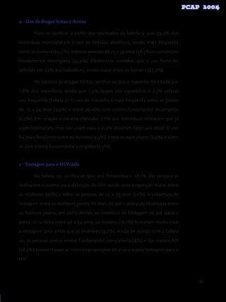 123
4 - Uso de drogas lícitas e ilícitas
	 Pode-se verificar a partir dos resultados da tabela 9, que 53,2% dos
indivíduos mencionaram o uso de bebidas alcoólicas, sendo mais freqüente
entre os homens (65,3%), entre as pessoas de 25 a 39 anos (58,3%) e com ensino
fundamental incompleto (53,9%). Observa-se, também, que o uso fumo foi
referido por 22% dos indivíduos, sendo maior entre os homens (27,2%).
	 No tocante às drogas ilícitas, verifica-se que a maconha foi citada por
1,8% dos indivíduos, sendo que 1,5% fazem uso esporádico e 0,3% referiu
uso freqüente (tabela 9). O uso de maconha é mais freqüente entre os jovens
de 15 a 24 anos (3,0%) e entre aqueles com ensino fundamental incompleto
(2,2%). Em relação à cocaína cheirada, 2,1% dos indivíduos relataram que já
experimentaram, mas não usam mais e 0,4% disseram fazer uso atual. O uso
foi mais freqüente entre os homens (3,5%), entre os mais jovens (2,5%) e entre
os com ensino fundamental completo (3,0%).
5 - Testagem para o HIV/aids
	 Na tabela 10, verifica-se que, em Pernambuco, 18,1% das pessoas já
realizaram o exame para detecção do HIV, sendo essa proporção maior entre
as mulheres (20%) e entre as pessoas de 25 a 39 anos (22%). A cobertura de
testagem entre as mulheres jovens foi mais do que o dobro da observada entre
os homens jovens, em parte devido ao incentivo de testagem no pré-natal e
parto. Já na faixa entre 40 a 54 anos, os homens (16,1%) buscaram muito mais
a testagem para o HIV que as mulheres (9,7%). Ainda de acordo com a tabela
10, as pessoas com o ensino fundamental completo (27,8%) e das classes A/B
(36,5%) apresentaram as maiores proporções de procura pela testagem para o
HIV.
 