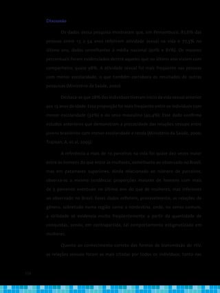 124
Discussão
	 Os dados dessa pesquisa mostraram que, em Pernambuco, 87,6% das
pessoas entre 15 a 54 anos referiram atividade sexual na vida e 77,3% no
último ano, dados semelhantes à média nacional (90% e 81%). Os maiores
percentuais foram evidenciados dentre aqueles que no último ano viviam com
companheiro, quase 98%. A atividade sexual foi mais freqüente nas pessoas
com menor escolaridade, o que também corrobora os resultados de outras
pesquisas (Ministério da Saúde, 2000).
	 Destaca-se que 28% dos indivíduos tiveram início da vida sexual anterior
aos 15 anos de idade. Essa proporção foi mais freqüente entre os indivíduos com
menor escolaridade (32%) e do sexo masculino (40,4%). Esse dado confirma
estudos anteriores que demonstram a precocidade das relações sexuais entre
jovens brasileiros com menor escolaridade e renda (Ministério da Saúde, 2000;
Trajman, A. et al, 2003).
	 A referência a mais de 10 parceiros na vida foi quase dez vezes maior
entre os homens do que entre as mulheres, semelhante ao observado no Brasil,
mas em patamares superiores. Ainda relacionado ao número de parceiros,
observa-se a mesma tendência: proporções maiores de homens com mais
de 5 parceiros eventuais no último ano do que de mulheres, mas inferiores
ao observado no Brasil. Esses dados refletem, provavelmente, as relações de
gênero, sobretudo numa região como a nordestina, onde, no senso comum,
a virilidade se evidencia muito freqüentemente a partir da quantidade de
conquistas, sendo, em contrapartida, tal comportamento estigmatizado em
mulheres.
	 Quanto ao conhecimento correto das formas de transmissão do HIV,
as relações sexuais foram as mais citadas por todos os indivíduos, tanto nas
 