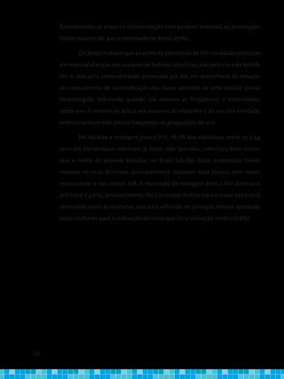 126
Considerando-se o uso na última relação com parceiro eventual, as proporções
foram maiores do que o observado no Brasil (67%).
	 Os dados indicam que as ações de prevenção do HIV no estado precisam
dar especial atenção aos usuários de bebidas alcoólicas, não pelo risco da bebida
em si, mas pela vulnerabilidade provocada por ela, em decorrência da redução
dos mecanismos de racionalização dos riscos advindos de uma relação sexual
desprotegida, sobretudo quando são maiores as freqüências e intensidades
desse uso. O mesmo se aplica aos usuários da maconha e da cocaína cheirada,
embora tenham sido pouco freqüentes as proporções de uso.
	 No tocante a testagem para o HIV, 18,1% dos indivíduos entre 15 a 54
anos em Pernambuco referiram já haver sido testados, cobertura bem menor
que a média de pessoas testadas no Brasil (28,1%). Essas proporções foram
maiores no sexo feminino, principalmente naquelas mais jovens, com maior
escolaridade e nas classes A/B. A realização da testagem para o HIV durante o
pré-natal e parto, provavelmente, foi o principal motivo para o maior cobertura
observada entre as mulheres. Isso está refletido no principal motivo apontado
pelas mulheres para a realização do teste que foi a indicação médica (78%).
 